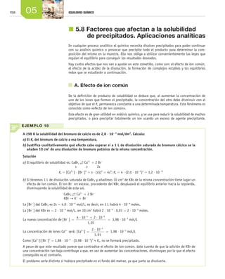 158 05 EQUILIBRIO QUÍMICO
j	5.8	Factores que afectan a la solubilidad
de precipitados. Aplicaciones analíticas
En cualquier proceso analítico el químico necesita disolver precipitados para poder continuar
con su análisis químico o provocar que precipite todo el producto para determinar la com-
posición del mismo en la muestra. Ello nos obliga a utilizar convenientemente las leyes que
regulan el equilibrio para conseguir los resultados deseados.
Hay cuatro efectos que nos van a ayudar en este cometido, como son: el efecto de ion común,
el efecto de la acidez de la disolución, la formación de complejos estables y los equilibrios
redox que se estudiarán a continuación.
	 A. Efecto de ion común
De la definición de producto de solubilidad se deduce que, al aumentar la concentración de
uno de los iones que forman el precipitado, la concentración del otro debe disminuir con el
objetivo de que el Ks permanezca constante a una determinada temperatura. Este fenómeno es
conocido como «efecto de ion común».
Este efecto es de gran utilidad en análisis químico, y se usa para reducir la solubilidad de muchos
precipitados, o para precipitar totalmente un ion usando un exceso de agente precipitante.
A 298 K la solubilidad del bromuro de calcio es de 2,0 ⋅ 10−4
mol/dm3
. Calcu­la:
a)	El Ks del bromuro de calcio a esa temperatura.
b)	Justifica cualitativamente qué efecto cabe esperar si a 1 L de disolución saturada de bromuro cálcico se le
añaden 10 cm3
de una disolución de bromuro potásico de la misma concentración.
Solución
a)	El equilibrio de solubilidad es: CaBr2
→← Ca2+
+ 2 Br−
	 s	 s	 2s
Ks = [Ca2+
] ⋅ [Br−
]2
= s ⋅ (2s)2
= 4s3
; Ks = 4 ⋅ (2,0 ⋅ 10−4
)3
= 3,2 ⋅ 10−11
b)	Si tenemos 1 L de disolución saturada de CaBr2 y añadimos 10 cm3
de KBr de la misma concentración tiene lugar un
efecto de ion común. El ion Br-
en exceso, procedente del KBr, desplazará el equilibrio anterior hacia la izquierda,
disminuyendo la solubilidad de esta sal.
				 CaBr2
→← Ca2+
+ 2 Br−
				 KBr → K+
+ Br−
La [Br−
] del CaBr2 es 2s = 4,0 ⋅ 10−4
mol/L, es decir, en 1 L habrá 4 ⋅ 10−4
moles.
La [Br−
] del KBr es = 2 ⋅ 10−4
mol/L, en 10 cm3
habrá 2 ⋅ 10−4
⋅ 0,01 = 2 ⋅ 10−6
moles.
La nueva concentración de [Br−
] =
⋅ + ⋅
=
− −
4 10 2 10
1 01
4 6
,
3,98 ⋅ 10−4
mol/L
La concentración de iones Ca2+
será: [Ca2+
] =
⋅
=
−
2 10
1 01
4
,
1,98 ⋅ 10−4
mol/L
Como [Ca2+
] [Br−
]2
= 1,98 ⋅ 10−4
⋅ (3,98 ⋅ 10−4
)2
< Ks, no se formará precipitado.
A pesar de que este resultado parece que contradice el efecto de ion común, date cuenta de que la adición de KBr de
una concentración tan baja contribuye a que, en vez de aumentar las concentraciones, disminuyan por lo que el efecto
conseguido es el contrario.
El problema sería distinto si hubiera precipitado en el fondo del matraz, ya que parte se disolvería.
EJEMPLO 18
Unidad_05.indd 158 19/3/09 22:35:48
 
