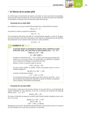 15905EQUILIBRIO QUÍMICO
	 B. Efecto de la acidez (pH)
Si se disminuye la concentración de algunos o de todos los iones que forman el precipitado,
hasta el punto de que el producto de sus concentraciones no supere el producto de solubilidad,
el precipitado se disolverá. Esta concentración puede disminuir por:
Formación de un ácido débil
Si consideramos una sal poco soluble AB procedente de un ácido débil AH, tenemos:
AB (s) →← A+
+ B-
Al aumentar la acidez se producirá el equilibrio:
HB →← H+
+ B-
Si la constante de disociación del ácido es lo suficientemente pequeña, el anión B-
desapare-
cerá de la disolución como HB no disociado, lo que originará un desplazamiento del equilibrio
de precipitación hacia la derecha hasta alcanzar un nuevo equilibrio:
[A+
] [B-
] = Ks'
Formación de una base débil
El mecanismo es igual que el del proceso anterior, el caso más típico es el de disolución de
algunos hidróxidos en sales amónicas. El ion OH-
se elimina por formación del hidróxido
amónico de Kb = 5,5 ⋅ 10-10
.
NH4OH →← NH4
+
+ OH–
Por tanto, el hidróxido de magnesio se podría haber disuelto también añadiendo cloruro amó-
nico, con lo que:
Mg(OH)2 (s) →← Mg2+
+ 2 OH-
NH4Cl →← NH4
+
+Cl–
2 OH-
+ 2 NH4
+ →← 2 NH4OH
Desaparecen los iones OH–
del equilibrio de precipitación, hasta el punto de que no se alcanza
el Ks del hidróxido, por lo que este se disuelve o no precipita.
Si queremos disolver un precipitado de carbonato cálcico, añadiremos un ácido
fuerte (HCl, H2SO4, etc.) para formar el ácido carbónico de Ka = 4,3 ⋅ 10−7
.
CaCO3 (s) →← Ca2+
+ CO3
2−
Ks = [Ca2+
] [CO3
2−
]
Al añadir un ácido fuerte: CO3
2−
+ 2 H+ →← H2CO3, que está poco disociado como
indica su Ka, con lo que la [CO3
2−
] ha disminuido, y el equilibrio se desplaza
hacia la derecha disolviéndose el precipitado de CaCO3.
Además, el H2CO3 se volatiliza según la reacción:
H2CO3
→← CO2 (g) + H2O
De esta manera también se pueden disolver precipitados básicos como el
hidróxido magnésico:
Mg (OH)2 (s) →← Mg2+
+ 2 OH−
al añadir el ácido fuerte se forma:
2 H+
+ 2 OH− →← 2 H2O
de constante de disociación muy baja y por tanto retira los iones OH−
, con lo
que el equilibrio de precipitación siguiendo la Ley de Le Chatelier se desplazará
hacia la derecha, disolviéndose el precipitado.
EJEMPLO 19
Unidad_05.indd 159 19/3/09 22:35:49
 