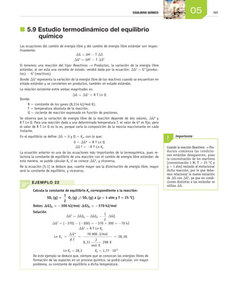 16105EQUILIBRIO QUÍMICO
j	5.9	Estudio termodinámico del equilibrio
químico
Las ecuaciones del cambio de energía libre y del cambio de energía libre estándar son respec-
tivamente:
DG = ΔH - T DS
DGo
= ΔHo
- T DSo
Si tenemos una reacción del tipo: Reactivos → Productos, la variación de la energía libre
estándar, al ser esta una variable de estado, vendrá dada por la ecuación: DGo
= Go
(produc-
tos) - Go
(reactivos)
Donde DGo
representa la variación de la energía libre de los reactivos cuando se encuentran en
estado estándar y se convierten en productos, también en estado estándar.
La relación existente entre ambas magnitudes es:
DG = DGo
+ R T Ln Q
Donde:
R = constante de los gases (8,314 kJ/mol K).
T = temperatura absoluta de la reacción.
Q = cociente de reacción expresado en función de presiones.
Se observa que la variación de energía libre de la reacción depende de dos valores, DGº y
R T Ln Q. Para una reacción dada a una determinada temperatura T, el valor de Gº es fijo, pero
el valor de R T Ln Q no lo es, porque varía la composición de la mezcla reaccionante en cada
instante.
En el equilibrio se define DG = 0 y Q = Kp, con lo que:
	 0 = DGº + R T Ln Q
	 DG º = -R T Ln Kp
La ecuación anterior es una de las ecuaciones más importantes de la termoquímica, pues re-
laciona la constante de equilibrio de una reacción con el cambio de energía libre estándar; de
esta manera, se puede calcular Kp si se conoce DGº, y viceversa.
De la ecuación [5.1] se deduce que, cuanto mayor sea la disminución de energía libre, mayor
será la constante de equilibrio, y viceversa.
Cuando la reacción Reactivos → Pro-
ductos comienza las condicio-
nes estándar desaparecen, pues
la concentración de los reactivos
[concentración 1 M, T = 25 °C y
p = 1 atm] variarán al evolucionar
dicha reacción, por lo que debe-
mos relacionar la nueva variación
de ΔG con ΔGo
, ya que en condi-
ciones distintas a las estándar se
utiliza ΔG.
Importante
Calcula la constante de equilibrio Kp correspondiente a la reacción:
SO2 (g) +
1
2
O2 (g) →← SO3 (g) a (p = 1 atm y T = 25 o
C)
Datos: DGºSO2
= -300 kJ/mol; DGºSO3
= -370 kJ/mol
Solución
DGo
= DGºSO3
- DGºSO2
-
1
2
DGºO2
DGo
= (-370) - (-300) = -370 + 300 = -70 kJ
DGo
= R T Ln Kp
Ln
G J/mol
J
mol K
K
K
R T
p = = =
∆ º
,
,
70 000
8 31 298
28 26
Ln Kp = 28,3        Kp = 1,77 ⋅ 1012
De este ejemplo se deduce que, siempre que se conozcan las energías libres de
formación de las especies en un proceso químico, se podrá calcular, sin mayor
problema, su constante de equilibrio a dicha temperatura.
EJEMPLO 22
Unidad_05.indd 161 19/3/09 22:35:51
 
