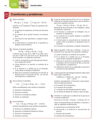 164 05 EQUILIBRIO QUÍMICO
	 1>	 Dado el equilibrio:
NH3 (g) →←
1
2
N2 (g) +
3
2
H2 (g); DH = 92,4 kJ
Justifica si son verdaderas o falsas las siguientes afir-
maciones:
a)	Al aumentar la temperatura se favorece la formación
de NH3.
b)	Un aumento de la presión favorece la formación
de H2.
c)	 Esta reacción será espontánea a cualquier tempe-
ratura.
d)	Si disminuimos la cantidad de N2, el equilibrio se
desplaza hacia la derecha.
	 2>	 Tenemos el siguiente equilibrio:
H2O (g) + CO (g) →← CO2 (g) + H2 (g)
Y sabemos que el valor de Kc a 900 °C es 0,003, mien-
tras que a 1 200 °C el valor de Kc es 0,2. Responde de
forma razonada a las siguientes cuestiones:
a)	¿Cuál es la temperatura más adecuada para favore-
cer la producción de CO2?
b)	¿Cómo afectaría a la reacción un aumento de la
presión?
c)	 Si se elimina H2 a medida que se va formando,
¿hacia dónde se desplaza el equilibrio?
d)	Dado que al aumentar la temperatura la reacción se
desplaza hacia la formación de CO2, ¿la reacción
será exotérmica o endotérmica?
	 3>	 Sea el sistema en equilibrio:
C (s) +
1
2
O2 (g) →← CO (g); DH = -155 kJ
Indica razonadamente cómo modifica el equilibrio:
a)	Aumentar la temperatura.
b)	Disminuir la presión.
c)	 Disminuir la cantidad de carbono.
d)	Añadir un catalizador.
	 4>	 Sea el equilibrio:
C (s) + CO2 (g) →← 2CO (g); DH° = 119,8 kJ
Contesta razonadamente cómo modifica el equilibrio:
a)	Disminuir la cantidad de carbono.
b)	Aumentar la cantidad de dióxido de carbono.
c)	 Disminuir la temperatura.
d)	Aumentar la presión.
	 5>	 El gas de síntesis (mezcla de CO e H2) es un producto
industrial de múltiples aplicaciones y que se obtiene a
partir de la siguiente reacción:
CH4 (g) + H2O (g) →← CO (g) + 3 H2 (g); DH > 0
Responde de forma razonada si son verdaderas o falsas
las siguientes cuestiones:
a)	Se favorece la producción de hidrógeno (H2) al
aumentar la temperatura.
b)	Un aumento de la presión desplaza el equilibrio
hacia la izquierda.
c)	 Si disminuimos la concentración de monóxido de
carbono (CO) el equilibrio se desplazará hacia la
izquierda.
d)	La reacción es espontánea a cualquier temperatura.
	 6>	 Dado el equilibrio: 2 NO2 (g) →← 2 NO (g) + O2 (g), res-
ponde de forma razonada a las siguientes cuestiones:
a)	¿Cómo le afectaría un aumento de la presión?
b)	Si se elimina O2 a medida que se va formando,
¿hacia dónde se desplaza el equilibrio?
c)	 Dado que al aumentar la temperatura el equilibrio
se desplaza hacia la formación de NO, ¿la reacción
será exotérmica o endotérmica?
d)	¿Afectaría la adición de un catalizador al valor de la
constante de este equilibrio?
	 7>	 La descomposición del hidrogenocarbonato sódico tiene
lugar según el equilibrio:
2 NaHCO3 (s) →← Na2CO3 (s) + CO2 (g) + H2O (g);
DH° = 129 kJ
Contesta razonadamente si favorecen la descomposi-
ción los siguientes factores:
a)	El aumento de la temperatura.
b)	El aumento de la presión.
c)	 La adición de más hidrogenocarbonato sódico.
d)	La retirada de dióxido de carbono y vapor de agua.
	 8>	 Teniendo en cuenta que la oxidación de la glucosa es
un proceso exotérmico:
C6H12O6 (s) →← 6 O2 (g) + 6 CO2 (g) + 6 H2O (g), DH < 0,
indica el desplazamiento del equilibrio si llevamos a
cabo las siguientes modificaciones:
a)	Aumento de la concentración de CO2.
b)	Disminución a la mitad de la concentración de
glucosa.
c)	 Aumento de la presión.
d)	Aumento de la temperatura.
Cuestiones y problemas
Unidad_05.indd 164 19/3/09 22:35:56
 
