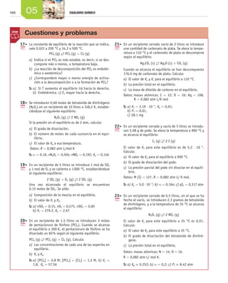 166 05 EQUILIBRIO QUÍMICO
	17	 La constante de equilibrio de la reacción que se indica,
vale 0,022 a 200 °C y 34,2 a 500 °C.
PCl5 (g) →← PCl3 (g) + Cl2 (g)
a)	Indica si el PCl5 es más estable, es decir, si se des-
compone más o menos, a temperatura baja.
b)	¿La reacción de descomposición del PCl5 es endotér-
mica o exotérmica?
c)	 ¿Corresponderá mayor o menor energía de activa-
ción a la descomposición o a la formación de PCl5?
S: a)  Si T aumenta el equilibrio irá hacia la derecha.
b)  Endotérmica. c) Ea mayor hacia la derecha.
	18	 Se introducen 0,60 moles de tetraóxido de dinitrógeno
(N2O4) en un recipiente de 10 litros a 348,2 K, estable-
ciéndose el siguiente equilibrio:
N2O4 (g) →← 2 NO2 (g)
Si la presión en el equilibrio es de 2 atm, calcula:
a)	El grado de disociación.
b)	El número de moles de cada sustancia en el equi-
librio.
c)	 El valor de Kp a esa temperatura.
Datos: R = 0,082 atm L/mol K
S: a = 0,16; nN2O4 = 0,504; nNO2 = 0,192; Kp = 0,146
	19	 En un recipiente de 5 litros se introduce 1 mol de SO2
y 1 mol de O2 y se calienta a 1 000 °C, estableciéndose
el siguiente equilibrio:
2 SO2 (g) + O2 (g) →← 2 SO3 (g)
Una vez alcanzado el equilibrio se encuentran
0,15 moles de SO2. Se pide:
a)	Composición de la mezcla en el equilibrio.
b)	El valor de Kc y Kp.
S: a) nSO2 = 0,15, nO2 = 0,575, nSO3 = 0,85 	
b) Kc = 279,2, Kp = 2,67
	20	 En un recipiente de 1,5 litros se introducen 3 moles
de pentacloruro de fósforo (PCl5). Cuando se alcanza
el equilibrio a 390 K, el pentacloruro de fósforo se ha
disociado un 60 % según el siguiente equilibrio:
PCl5 (g) →← PCl3 (g) + Cl2 (g). Calcula:
a)	Las concentraciones de cada una de las especies en
equilibrio.
b)	Kc y Kp.
S: a) [PCl5] = 0,8 M; [PCl3] = [Cl2] = 1,2 M, b) Kc =
1,8, Kp = 57,56
	21	 En un recipiente cerrado vacío de 2 litros se introduce
una cantidad de carbonato de plata. Se eleva la tempe-
ratura a 110 °C y el carbonato de plata se descompone
según el equilibrio:
Ag2CO3 (s) →← Ag2O (s) + CO2 (g)
Cuando se alcanza el equilibrio se han descompuesto
176,6 mg de carbonato de plata. Calcula:
a)	El valor de Kp y Kc para el equilibrio a 110 °C.
b)	La presión total en el equilibrio.
c)	 La masa de dióxido de carbono en el equilibrio.
Datos: masas atómicas: C = 12; O = 16; Ag = 108,
R = 0,082 atm L/K mol
S: a) Kc = 3,19 ⋅ 10-4
, Kp = 0,01;
b) PT = 0,01,
c) 28,1 mg
	22	 En un recipiente cerrado y vacío de 5 litros se introdu-
cen 5,08 g de yodo. Se eleva la temperatura a 900 °C y
se alcanza el equilibrio:
I2 (g) →← 2 I (g)
El valor de Kc para este equilibrio es de 5,2 ⋅ 10-4
.
Calcula:
a)	El valor de Kp para el equilibrio a 900 °C.
b)	El grado de disociación del yodo.
c)	 La presión parcial del yodo sin disociar en el equili-
brio.
Datos: M (I) = 127, R = 0,082 atm L/ K mol.
S: a) Kp = 5,0 ⋅ 10-2
; b) α = 0,164; c) pI2 = 0,317 atm
	23	 En un recipiente cerrado de 0,5 litros, en el que se ha
hecho el vacío, se introducen 2,3 gramos de tetraóxido
de dinitrógeno, y a la temperatura de 35 °C se alcanza
el equilibrio:
N2O4 (g) →← 2 NO2 (g)
El valor de Kc para este equilibrio a 35 °C es 0,01.
Calcula:
a)	El valor de Kp para este equilibrio a 35 °C.
b)	El grado de disociación del tetraóxido de dinitró-
geno.
c)	 La presión total en el equilibrio.
Datos: masas atómicas: N = 14; O = 16.
R = 0,082 atm L/ mol K.
S: a) Kp = 0,252; b) α = 0,2; c) PT = 8,42 atm
Cuestiones y problemas
Unidad_05.indd 166 19/3/09 22:35:58
 