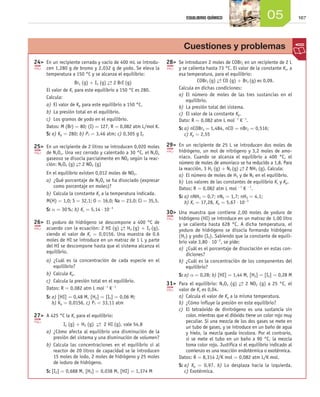 16705EQUILIBRIO QUÍMICO
	24	 En un recipiente cerrado y vacío de 400 mL se introdu-
cen 1,280 g de bromo y 2,032 g de yodo. Se eleva la
temperatura a 150 °C y se alcanza el equilibrio:
Br2 (g) + I2 (g) →← 2 BrI (g)
El valor de Kc para este equilibrio a 150 °C es 280.
Calcula:
a)	El valor de Kp para este equilibrio a 150 °C.
b)	La presión total en el equilibrio.
c)	 Los gramos de yodo en el equilibrio.
Datos: M (Br) = 80; (I) = 127, R = 0,082 atm L/mol K.
S: a) Kp = 280; b) PT = 3,46 atm; c) 0,305 g I2
	25	 En un recipiente de 2 litros se introducen 0,020 moles
de N2O4. Una vez cerrado y calentado a 30 °C, el N2O4
gaseoso se disocia parcialmente en NO2 según la reac-
ción: N2O4 (g) →← 2 NO2 (g)
En el equilibrio existen 0,012 moles de NO2.
a)	¿Qué porcentaje de N2O4 se ha disociado (expresar
como porcentaje en moles)?
b)	Calcula la constante Kc a la temperatura indicada.
M(H) = 1,0; S = 32,1; O = 16,0; Na = 23,0; Cl = 35,5.
S: α = 30 %; b) Kc = 5,14 ⋅ 10-3
	26	 El yoduro de hidrógeno se descompone a 400 °C de
acuerdo con la ecuación: 2 HI (g) →← H2 (g) + I2 (g),
siendo el valor de Kc = 0,0156. Una muestra de 0,6
moles de HI se introduce en un matraz de 1 L y parte
del HI se descompone hasta que el sistema alcanza el
equilibrio.
a)	¿Cuál es la concentración de cada especie en el
equilibrio?
b)	Calcula Kp.
c)	 Calcula la presión total en el equilibrio.
Datos: R = 0,082 atm L mol-1
K-1
S: a) [HI] = 0,48 M, [H2] = [I2] = 0,06 M;
b) Kp = 0,0156, c) PT = 33,11 atm
	27	 A 425 °C la Kc para el equilibrio:
I2 (g) + H2 (g) →← 2 HI (g), vale 54,8
a)	¿Cómo afecta al equilibrio una disminución de la
presión del sistema y una disminución de volumen?
b)	Calcula las concentraciones en el equilibrio si al
reactor de 20 litros de capacidad se le introducen
15 moles de iodo, 2 moles de hidrógeno y 25 moles
de ioduro de hidrógeno.
S: [I2] = 0,688 M, [H2] = 0,038 M, [HI] = 1,374 M
	28	 Se introducen 2 moles de COBr2 en un recipiente de 2 L
y se calienta hasta 73 °C. El valor de la constante Kc, a
esa temperatura, para el equilibrio:
COBr2 (g) →← CO (g) + Br2 (g) es 0,09.
Calcula en dichas condiciones:
a)	El número de moles de las tres sustancias en el
equilibrio.
b)	La presión total del sistema.
c)	 El valor de la constante Kp.
Dato: R = 0,082 atm L mol-1
K-1
.
S: a) nCOBr2 = 1,484, nCO = nBr2 = 0,516;
c) Kp = 2,55
	29	 En un recipiente de 25 L se introducen dos moles de
hidrógeno, un mol de nitrógeno y 3,2 moles de amo-
niaco. Cuando se alcanza el equilibrio a 400 °C, el
número de moles de amoniaco se ha reducido a 1,8. Para
la reacción, 3 H2 (g) + N2 (g) →← 2 NH3 (g). Calcula:
a)	El número de moles de H2 y de N2 en el equilibrio.
b)	Los valores de las constantes de equilibrio Kc y Kp.
Datos: R = 0,082 atm L mol -1
K -1
.
S: a) nNH3 = 0,7; nN2 = 1,7; nH2 = 4,1;
b) Kc = 17,28, Kp = 5,67 ⋅ 10-3
	30	 Una muestra que contiene 2,00 moles de yoduro de
hidrógeno (HI) se introduce en un matraz de 1,00 litro
y se calienta hasta 628 °C. A dicha temperatura, el
yoduro de hidrógeno se disocia formando hidrógeno
(H2) y yodo (I2). Sabiendo que la constante de equili-
brio vale 3,80 ⋅ 10-2
, se pide:
a)	¿Cuál es el porcentaje de disociación en estas con-
diciones?
b)	¿Cuál es la concentración de los componentes del
equilibrio?
S: a) α = 0,28; b) [HI] = 1,44 M, [H2] = [I2] = 0,28 M
	31	 Para el equilibrio: N2O4 (g) →← 2 NO2 (g) a 25 °C, el
valor de Kc es 0,04.
a)	Calcula el valor de Kp a la misma temperatura.
b)	¿Cómo influye la presión en este equilibrio?
c)	 El tetraóxido de dinitrógeno es una sustancia sin
color, mientras que el dióxido tiene un color rojo muy
peculiar. Si una mezcla de los dos gases se mete en
un tubo de gases, y se introduce en un baño de agua
y hielo, la mezcla queda incolora. Por el contrario,
si se mete el tubo en un baño a 90 °C, la mezcla
toma color rojo. Justifica si el equilibrio indicado al
comienzo es una reacción endotérmica o exotérmica.
Datos: R = 8,314 J/K mol = 0,082 atm L/K mol.
S: a) Kp = 0,97. b) Lo desplaza hacia la izquierda.
c) Exotérmica.
Cuestiones y problemas
Unidad_05.indd 167 19/3/09 22:35:59
 