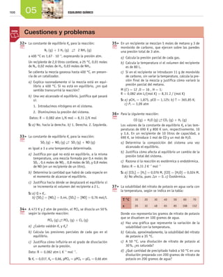 168 05 EQUILIBRIO QUÍMICO
	32	 La constante de equilibrio Kp para la reacción:
N2 (g) + 3 H2 (g) →← 2 NH3 (g)
a 400 °C es 1,67 ⋅ 10-4
, expresando la presión atm.
Un recipiente de 2,0 litros contiene, a 25 °C, 0,01 moles
de N2, 0,02 moles de H2, 0,03 moles de NH3.
Se calienta la mezcla gaseosa hasta 400 °C, en presen-
cia de un catalizador.
a)	Explica razonadamente si la mezcla está en equi-
librio a 400 °C. Si no está en equilibrio, ¿en qué
sentido transcurrirá la reacción?
b)	Una vez alcanzado el equilibrio, justifica qué pasará
si:
1.  Introducimos nitrógeno en el sistema.
2.  Disminuimos la presión del sistema.
Datos: R = 0,082 atm L/K mol = 8,31 J/K mol
S: a) No, hacia la derecha. b) 1. Derecha. 2. Izquierda.
	33	 La constante de equilibrio Kc para la reacción:
SO2 (g) + NO2 (g) →← SO3 (g) + NO (g)
es igual a 3 a una temperatura determinada.
a)	Justifica por qué no está en equilibrio, a la misma
temperatura, una mezcla formada por 0,4 moles de
SO2 , 0,4 moles de NO2 , 0,8 moles de SO3 y 0,8 moles
de NO (en un recipiente de un litro).
b)	Determina la cantidad que habrá de cada especie en
el momento de alcanzar el equilibrio.
c)	 Justifica hacia dónde se desplazará el equilibrio si
se incrementa el volumen del recipiente a 2 L.
S: a) Q  Kc.
b) [SO2] = [NO2] = 0,44, [SO3] = [NO] = 0,76 mol/L
	34	 A 473 K y 2 atm de presión, el PCl5 se disocia un 50 %
según la siguiente reacción:
PCl5 (g) →← PCl3 (g) + Cl2 (g)
a)	¿Cuánto valdrán Kc y Kp?
b)	Calcula las presiones parciales de cada gas en el
equilibrio.
c)	 Justifica cómo influiría en el grado de disociación
un aumento de la presión.
Dato: R = 0,082 atm L K-1
mol-1
.
S: Kc = 0,017, Kp = 0,66, pPCl3 = pPCl5 = pCl2 = 0,66 atm
	35	 En un recipiente se mezclan 5 moles de metano y 3 de
monóxido de carbono, que ejercen sobre las paredes
una presión total de 3 atm.
a)	Calcula la presión parcial de cada gas.
b)	Calcula la temperatura si el volumen del recipiente
es de 80 L.
c)	 Si en el recipiente se introducen 11 g de monóxido
de carbono, sin variar la temperatura, calcula la pre-
sión final de la mezcla y justifica cómo variará la
presión parcial del metano.
M (C) = 12 ,O = 16 , H = 1;
R = 0,082 atm L/(mol K) = 8,31 J / (mol K)
S: a) pCH4 = 1,875, pCO = 1,125; b) T = 365,85 K;
c) PT = 3,09 atm
	36	 Para la siguiente reacción:
CO (g) + H2O (g) →← CO2 (g) + H2 (g)
Los valores de la constante de equilibrio Kp a las tem-
peraturas de 690 K y 800 K son, respectivamente, 10
y 3,6. En un recipiente de 10 litros de capacidad, a
690 K, se introduce 1 mol de CO y un mol de H2O.
a)	Determina la composición del sistema una vez
alcanzado el equilibrio.
b)	Justifica cómo afecta al equilibrio un cambio de la
presión total del sistema.
c)	 Razona si la reacción es exotérmica o endotérmica.
Dato: R = 8,31 J K-1
mol-1
S: a) [CO2] = [H2] = 0,076 M, [CO] = [H2O] = 0,024 M.
b) No afecta, pues Dn = 0. c) Exotérmica.
	37	 La solubilidad del nitrato de potasio en agua varía con
la temperatura, según se indica en la tabla:
T °C 10 20 30 40 50 60 70
s 20 32 48 65 85 108 132
Donde «s» representa los gramos de nitrato de potasio
que se disuelven en 100 gramos de agua.
a)	Haz una gráfica que represente la variación de la
solubilidad con la temperatura.
b)	Calcula, aproximadamente, la solubilidad del nitrato
de potasio a 35 °C.
c)	 A 50 °C, una disolución de nitrato de potasio al
30 %, ¿es saturada?
d)	¿Qué cantidad de precipitado habrá a 50 °C en una
disolución preparada con 200 gramos de nitrato de
potasio en 200 gramos de agua?
Cuestiones y problemas
Unidad_05.indd 168 19/3/09 22:36:00
 
