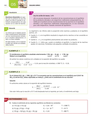 140 05 EQUILIBRIO QUÍMICO
Reacciones elementales son aque-
llas que se producen en una sola
etapa y en ellas sí coincide el coe-
ficiente estequiométrico de cada
reactivo con su orden de reacción.
Vocabulario
EJEMPLO 1
Si consideramos el equilibrio estudiado anteriormente: 2 SO2 (g)
0,34 M
+ O2 (g)
0,17 M  
→←
 
2 SO3 (g)
0,06 MMoles/L en el equilibrio:
Al sustituir los valores numéricos (sin unidades) en la expresión del equilibrio nos queda:
Kc = =
⋅
=
[ ]
[ ] [ ]
,
, ,
,
SO
SO O
3
2
2
2
0 06
0 34 0 17
0 18
2
2
; para la reacción estudiada, a 1 000 °C, Kc = 0,18.
EJEMPLO 2
En el sistema N2O4 (g) →← 2NO2 (g) a 25 ºC se encuentra que las concentraciones en el equilibrio son 0,0457 de
NO2 y 0,448 de N2O4, ambas expresadas en moles/L. ¿Cómo será el rendimiento de esa reacción?
Solución
Si sustituimos ambos valores en la expresión del equilibrio tenemos:
Kc = = = ⋅ −[ ]
[ ]
( , )
,
,
NO
N O
2
2 4
2 2
30 0457
0 448
4 65 10
Este valor indica que la reacción a 25 ºC está desplazada hacia la izquierda; por tanto, el rendimiento será bajo.
La magnitud Kc nos informa sobre la proporción entre reactivos y productos en el equilibrio
químico, así:
•	 Cuando Kc > 1, en el equilibrio resultante la mayoría de los reactivos se han convertido en
productos.
•	 Cuando Kc → `, en el equilibrio prácticamente solo existen los productos.
•	 Cuando Kc < 1, indica que, cuando se establece el equilibrio, la mayoría de los reactivos
quedan sin reaccionar, formándose solo pequeñas cantidades de productos.
Ley de acción de masas, LAM:
«En un proceso elemental, el producto de las concentraciones en el equilibrio
de los productos elevadas a sus respectivos coeficientes estequiométricos, di-
vidido por el producto de las concentraciones de los reactivos en el equilibrio
elevadas a sus respectivos coeficientes estequiométricos, es una constante
para cada temperatura, llamada constante de equilibrio».
Los valores que se emplean para Kc
están numéricamente relacionados
con las concentraciones molares,
Kc se considera adimensional, es
decir, no tiene unidades.
De todas maneras, si en un ejercicio
te piden que calcules sus unidades,
debes hacerlo.
Recuerda
	 1>	 Evalúa el rendimiento de los siguientes equilibrios escribiendo las constantes:
a)	2 O3 (g) →← 3 O2 (g)	 Kc = 2,54 ⋅ 1012
	 T = 2 000 °C
b)	Cl2 (g) →← Cl (g) + Cl (g)	 Kc = 1,4 ⋅ 10−38
	 T = 25 °C
c)	 CO (g) + H2O (g) →← H2 (g) + CO2 (g)	 Kc = 5,10	 T = 800 °C
ACTIVIDADES
Unidad_05.indd 140 19/3/09 22:35:20
 