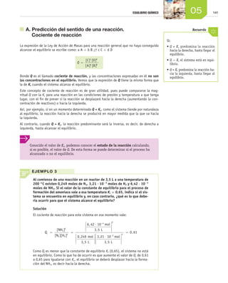 14105EQUILIBRIO QUÍMICO
EJEMPLO 3
Al comienzo de una reacción en un reactor de 3,5 L a una temperatura de
200 °C existen 0,249 moles de N2, 3,21 ⋅ 10-2
moles de H2 y 6,42 ⋅ 10-4
moles de NH3. Si el valor de la constante de equilibrio para el proceso de
formación del amoniaco vale a esa temperatura Kc = 0,65, indica si el sis­
tema se encuentra en equilibrio y, en caso contrario, ¿qué es lo que debe­
ría ocurrir para que el sistema alcance el equilibrio?
Solución
El cociente de reacción para este sistema en ese momento vale:
Qc = =
⋅






−
[ ]
[ ][ ]
,
,NH
N H
mol
L3
2 2
2
3
4
6 42 10
3 5 








⋅ −
2
2
0 249
3 5
3 21 10
3 5
,
,
,
,
mol
L
mol
L






=3
0 61,
Como Qc es menor que la constante de equilibrio Kc (0,65), el sistema no está
en equilibrio. Como lo que ha de ocurrir es que aumente el valor de Qc de 0,61
a 0,65 para igualarse con Kc, el equilibrio se deberá desplazar hacia la forma-
ción del NH3, es decir hacia la derecha.
	 A. Predicción del sentido de una reacción.
Cociente de reacción
La expresión de la Ley de Acción de Masas para una reacción general que no haya conseguido
alcanzar el equilibrio se escribe como: a A + b B →← c C + d D
Q =
[ ] [ ]
[ ] [ ]
C D
A B
c d
a b
Donde Q es el llamado cociente de reacción, y las concentraciones expresadas en él no son
las concentraciones en el equilibrio. Vemos que la expresión de Q tiene la misma forma que
la de Kc cuando el sistema alcanza el equilibrio.
Este concepto de cociente de reacción es de gran utilidad, pues puede compararse la mag-
nitud Q con la Kc para una reacción en las condiciones de presión y temperatura a que tenga
lugar, con el fin de prever si la reacción se desplazará hacia la derecha (aumentando la con-
centración de reactivos) o hacia la izquierda.
Así, por ejemplo, si en un momento determinado Q < Kc, como el sistema tiende por naturaleza
al equilibrio, la reacción hacia la derecha se producirá en mayor medida que la que va hacia
la izquierda.
Al contrario, cuando Q > Kc, la reacción predominante será la inversa, es decir, de derecha a
izquierda, hasta alcanzar el equilibrio.
Conocido el valor de Kc, podemos conocer el estado de la reacción calculando,
si es posible, el valor de Q. De esta forma se puede determinar si el proceso ha
alcanzado o no el equilibrio.
Si:
•	Q < Kc predomina la reacción
hacia la derecha, hasta llegar al
equilibrio.
•	Q = Kc el sistema está en equi-
librio.
•	Q > Kc predomina la reacción ha-
cia la izquierda, hasta llegar al
equilibrio.
Recuerda
Unidad_05.indd 141 19/3/09 22:35:21
 