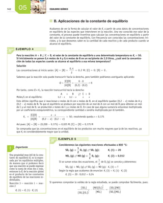 142 05 EQUILIBRIO QUÍMICO
	 B. Aplicaciones de la constante de equilibrio
Acabamos de ver la forma de calcular el valor de Kc a partir de unos datos de concentraciones
en equilibrio de las especies que intervienen en la reacción. Una vez conocido ese valor de la
constante, el proceso puede invertirse para calcular las concentraciones en equilibrio a partir
del valor de la constante de equilibrio. Con frecuencia son conocidas las concentraciones ini-
ciales, y lo que deseamos saber es la cantidad de cada reactivo y de cada producto cuando se
alcance el equilibrio.
Una propiedad muy útil de la cons-
tante de equilibrio Kc es la expre-
sada por los equilibrios múltiples,
de manera que si podemos decir
que una reacción se puede expresar
como la suma de otras dos o más,
entonces la Kc de la reacción global
es el producto de las constantes
de equilibrio de las reacciones in-
dividuales.
Reacción 3 = reacción 1 + reac-
ción 2
Kc (3) = Kc (1) ⋅ Kc (2)
Importante
EJEMPLO 5
Consideremos las siguientes reacciones efectuadas a 800 °C:
SO2 (g) +
1
2
O2 (g) →← SO3 (g);	 Kc (1) = 20
NO2 (g) →← NO (g) +
1
2
O2 (g);	 Kc (2) = 0,012
Si se suman estas dos ecuaciones, el
1
2
de O2 (g) se cancela y obtenemos:
SO2 (g) + NO2 (g) →← SO3 (g) + NO (g);	 Kc (3) = ?
Según la regla que acabamos de enunciar: Kc (3) = Kc (1) ⋅ Kc (2)
Kc (3) = 20 ⋅ 0,012 = 0,24
		 Para la reacción: A + B →← C + D, el valor de la constante de equilibrio a una determinada temperatura es Kc = 50.
Si inicialmente se ponen 0,4 moles de A y 0,4 moles de B en un recipiente de 2,0 litros, ¿cuál será la concentra­
ción de todas las especies cuando se alcance el equilibrio a esa misma temperatura?
Solución
Las concentraciones al inicio serán: [A] [B] M [C] [D]= = = = =
0 4
2
0 2 0 0
,
, ; ; .
Sabemos que la reacción solo puede transcurrir hacia la derecha, pero también podríamos averiguarlo aplicando:
Q = =
⋅
⋅
=
[C][D]
[A][B] (0,2) (0,2)
0 0
0
Por tanto, como Q < Kc, la reacción transcurrirá hacia la derecha:
Moles/L en el equilibrio: 	
A
0,2 - x
+ B
0,2 - x  
→←
 
C
x
+ D
x
Esto último significa que si reaccionan x moles de A con x moles de B, en el equilibrio quedan (0,2 − x) moles de A y
(0,2 − x) moles de B. Ya que el equilibrio se produce por reacción de un mol de A con un mol de B para obtener un mol
de C y un mol de D, se producirán x moles de C y x moles de D. En caso de que alguna sustancia estuviese multiplicada
por un coeficiente estequiométrico, la correspondiente cantidad x vendría multiplicada por él también.
K
x x
x x
c = =
⋅
− ⋅ −
=
[C][D]
[A][B] (0,2 (0,2) )
50 ; resolviendo queda x = 0,175
Así pues: [A] = [B] = (0,200 − 0,175) = 0,025 M; [C] = [D] = 0,175 M
Se comprueba que las concentraciones en el equilibrio de los productos son mucho mayores que la de los reactivos, ya
que Kc es considerablemente mayor que la unidad.
EJEMPLO 4
Si queremos comprobar la validez de la regla estudiada, se puede comprobar fácilmente, pues:
[ ]
[ ][ ]
[ ][ ]
[ ]
[ ][ ]
[
SO
SO O
NO O
NO
SO NO3
2 2
1
2
2
1
2
2
3
⋅ =
SSO NO2 2][ ]
Unidad_05.indd 142 19/3/09 22:35:23
 