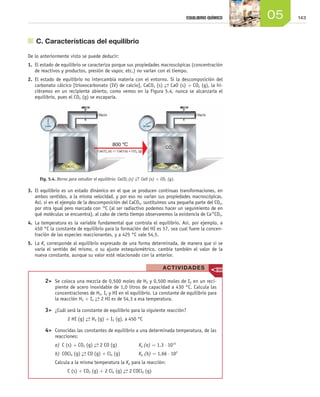 14305EQUILIBRIO QUÍMICO
	 C. Características del equilibrio
De lo anteriormente visto se puede deducir:
1.	 El estado de equilibrio se caracteriza porque sus propiedades macroscópicas (concentración
de reactivos y productos, presión de vapor, etc.) no varían con el tiempo.
2.	 El estado de equilibrio no intercambia materia con el entorno. Si la descomposición del
carbonato cálcico [trioxocarbonato (IV) de calcio], CaCO3 (s) →← CaO (s) + CO2 (g), la hi-
ciéramos en un recipiente abierto, como vemos en la Figura 5.4, nunca se alcanzaría el
equilibrio, pues el CO2 (g) se escaparía.
3.	 El equilibrio es un estado dinámico en el que se producen continuas transformaciones, en
ambos sentidos, a la misma velocidad, y por eso no varían sus propiedades macroscópicas.
Así, si en el ejemplo de la descomposición del CaCO3, sustituimos una pequeña parte del CO2,
por otra igual pero marcada con 14
C (al ser radiactivo podemos hacer un seguimiento de en
qué moléculas se encuentra), al cabo de cierto tiempo observaremos la existencia de Ca14
CO3.
4.	 La temperatura es la variable fundamental que controla el equilibrio. Así, por ejemplo, a
450 °C la constante de equilibrio para la formación del HI es 57, sea cual fuere la concen-
tración de las especies reaccionantes, y a 425 °C vale 54,5.
5.	 La Kc corresponde al equilibrio expresado de una forma determinada, de manera que si se
varía el sentido del mismo, o su ajuste estequiométrico, cambia también el valor de la
nueva constante, aunque su valor esté relacionado con la anterior.
Fig. 5.4. Horno para estudiar el equilibrio: CaCO3 (s) →← CaO (s) + CO2 (g).
	 2>	 Se coloca una mezcla de 0,500 moles de H2 y 0,500 moles de I2 en un reci-
piente de acero inoxidable de 1,0 litros de capacidad a 430 °C. Calcula las
concentraciones de H2, I2 y HI en el equilibrio. La constante de equilibrio para
la reacción H2 + I2
→← 2 HI es de 54,3 a esa temperatura.
	 3>	 ¿Cuál será la constante de equilibrio para la siguiente reacción?
2 HI (g) →← H2 (g) + I2 (g), a 450 °C
	 4>	 Conocidas las constantes de equilibrio a una determinada temperatura, de las
reacciones:
a)	C (s) + CO2 (g) →← 2 CO (g) 	 Kp (a) = 1,3 ⋅ 1014
b)	COCl2 (g) →← CO (g) + Cl2 (g) 	 Kp (b) = 1,66 ⋅ 102
Calcula a la misma temperatura la Kp para la reacción:
C (s) + CO2 (g) + 2 Cl2 (g) →← 2 COCl2 (g)
ACTIVIDADES
Unidad_05.indd 143 19/3/09 22:35:26
 