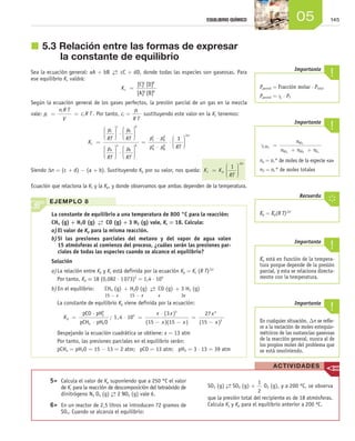 14505EQUILIBRIO QUÍMICO
j	5.3	Relación entre las formas de expresar
la constante de equilibrio
Sea la ecuación general: aA + bB  →←  cC + dD, donde todas las especies son gaseosas. Para
ese equilibrio Kc valdrá:
Kc =
[C] [D]
[A] [B]
c d
a b
Según la ecuación general de los gases perfectos, la presión parcial de un gas en la mezcla
vale: p
n R T
V
c R Ti
i
i= = . Por tanto, ci =
p
R T
i
sustituyendo este valor en la Kc tenemos:
K
p
RT
p
RT
p
RT
c =





 ⋅









C
c
D
d
A



 ⋅






=
⋅
⋅
⋅a
B
b
C
c
D
d
A
a
B
b
p
RT
p p
p p
11
RT
n






∆
Siendo Δn = (c + d) - (a + b). Sustituyendo Kp por su valor, nos queda: K K
RT
c p
n
=






∆
1
Ecuación que relaciona la Kc y la Kp, y donde observamos que ambas dependen de la temperatura.
EJEMPLO 8
La constante de equilibrio a una temperatura de 800 °C para la reacción:
CH4 (g) + H2O (g)  →←  CO (g) + 3 H2 (g) vale, Kc = 18. Calcula:
a)	El valor de Kp para la misma reacción.
b)	Si las presiones parciales del metano y del vapor de agua valen
15 atmósferas al comienzo del proceso, ¿cuáles serán las presiones par­
ciales de todas las especies cuando se alcance el equilibrio?
Solución
a)	La relación entre Kp y Kc está definida por la ecuación Kp = Kc (R T)∆n
	 Por tanto, Kp = 18 (0,082 ⋅ 1 073)2
= 1,4 ⋅ 105
b)	En el equilibrio: CH4 (g)
15 - x
+ H2O (g)
15 - x  
→←
 
CO (g)
x
+ 3 H2 (g)
3x
	 La constante de equilibrio Kp viene definida por la ecuación:
	 Kp =
⋅
⋅
pCO pH
pCH pH O
2
3
4 2
; 1 4 10
3
15 15
27
15
5
3 4
2
,
( )
( )( ) ( )
⋅ =
⋅
− −
=
−
x x
x x
x
x
	 Despejando la ecuación cuadrática se obtiene: x = 13 atm
	 Por tanto, las presiones parciales en el equilibrio serán:
	 pCH4 = pH2O = 15 - 13 = 2 atm; pCO = 13 atm; pH2 = 3 ⋅ 13 = 39 atm
Kp = Kp(R T)∆n
Recuerda
En cualquier situación, ∆n se refie-
re a la variación de moles estequio-
métricos de las sustancias gaseosas
de la reacción general, nunca al de
los propios moles del problema que
se está resolviendo.
Importante
Kp está en función de la tempera-
tura porque depende de la presión
parcial, y esta se relaciona directa-
mente con la temperatura.
Importante
χSO
SO
SO SO O
3
3
3 2 3
=
+ +
n
n n n
na = n.° de moles de la especie «a»
nT = n.° de moles totales
Importante
Pparcial = Fracción molar ⋅ Ptotal
Pparcial = χ ⋅ PT
Importante
	 5>	 Calcula el valor de Kp suponiendo que a 250 °C el valor
de Kc para la reacción de descomposición del tetraóxido de
dinitrógeno N2 O4 (g) →← 2 NO2 (g) vale 6.
	 6>	 En un reactor de 2,5 litros se introducen 72 gramos de
SO3. Cuando se alcanza el equilibrio:
SO3 (g) →← SO2 (g) +
1
2
O2 (g), y a 200 ºC, se observa
que la presión total del recipiente es de 18 atmósferas.
Calcula Kc y Kp para el equilibrio anterior a 200 ºC.
ACTIVIDADES
Unidad_05.indd 145 19/3/09 22:35:29
 