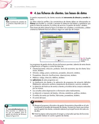 Los consumidores, clientes y usuarios2
28
4.	Los ficheros de clientes. Las bases de datos
La gestión empresarial y de clientes necesita de instrumentos de almacén y consulta de
datos.
Los datos sobre los perfiles y las características de clientes deben ser almacenados en
ficheros que faciliten su consulta y permitan la obtención de listados y estadísticas que
guíen la venta de productos, la cartera de servicios, la gestión de stocks*, etcétera.
Estas bases de datos (véase la Figura 2.4) deben ser completas y actualizadas, y deben
orientarnos fielmente hacia el camino a seguir en cada tipo de compra.
Los programas de gestión de las oficinas de farmacia permiten, además de venta directa
y dispensación, el registro y control de datos de:
•	 Clientes/pacientes: dirección, profesión, fecha de nacimiento, tipo de cliente, factu-
ración, etcétera.
•	 Artículos: código, precio, existencias, proveedor, ubicación, etcétera.
•	 Proveedores: dirección, bonificaciones, observaciones, etcétera.
•	 Médicos: código, dirección, teléfono, etcétera.
Las aplicaciones de estos programas son:
•	 La clasificación de clientes y la aplicación de programas de actuación definidos
(fidelización, educación sanitaria, presentación de producto o servicio, etcétera).
•	 La obtención de históricos de ventas a clientes y el análisis de las compras realizadas
por los mismos.
•	 Las consultas sobre dispensación e información sobre medicamentos.
•	 La obtención e impresión de listados, informes, estadísticas, gráficos, etcétera.
•	 El análisis de ventas por familias, fabricantes, proveedores, etcétera.
•	 	El control del stock.
Fig. 2.4. Pantalla
de gestión de
clientes.
Vocabulario
Stock. Cantidad de unidades de
un producto disponible para su
venta.
Web
En www.etronfarmacia.com po-
drás encontrar un software de
los que se emplean para la
gestión de oficinas de farmacia
(véase la Figura 2.4.
9.	Maneja el programa informático de gestión farmacéutica disponible en el aula
localizando la pantalla de búsqueda de clientes. Enumera los menús que incluye
para la gestión de clientes, anotando además la principal función de cada uno
de ellos.
10.	Visita la página web propuesta al margen y comprueba qué tipo de funciones
se pueden realizar en cuanto a gestión de clientes.
Actividades
 