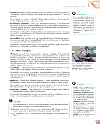 11
1
La decisión de compra del consumidor
• Estilo de vida. Es todo aquello que tiene que ver con la forma de vivir de una persona.
Sus intereses, opiniones y actividades influyen en el comportamiento a la hora de
consumir.
Por ejemplo, si una persona realiza actividades deportivas tenderá a comprar produc-
tos que tengan que ver con su deporte favorito.
• Circunstancias económicas. Cuando hay crecimiento económico y se dan facilidades
de crédito, se producen mayores niveles de empleo y renta, lo cual implica que los
individuos puedan satisfacer necesidades más complejas que las de simple supervi-
vencia. En épocas de crisis sucede lo contrario.
Por ejemplo, un trabajador estará dispuesto a comprarse un coche nuevo si sabe que
su sueldo va a incrementarse; o los supermercados venden más productos de marca
blanca en tiempos de crisis.
• Personalidad. Cada individuo tiene una personalidad diferente. Unos tienen más au-
tonomía, seguridad, dominio o sociabilidad. Estas formas de encarar la vida influyen
en su comportamiento a la hora de consumir.
Por ejemplo, hay perfumes dirigidos al consumidor deportista, joven, masculino o
femenino, etc., que reflejan el carácter de quien lo lleva.
D. Factores psicológicos
• Motivación. Generalmente, compramos para satisfacer necesidades de distinta índole
y porque tenemos un motivo. Los motivos por los que compramos son: la obtención de
beneficios, por ejemplo, cuando compramos acciones de empresas; la utilidad, por
ejemplo, un ordenador para trabajar; el orgullo, por ejemplo, un coche deportivo; la
emulación, por ejemplo, cuando compramos el mismo teléfono móvil que un amigo;
el miedo, por ejemplo, un sistema de alarma para la casa; el amor, por ejemplo, un
regalo a alguien que queremos.
• Aprendizaje. El comportamiento y los intereses de consumo de las personas se modi-
fican a medida que aprenden porque adquieren experiencia.
Por ejemplo, Pedro compra un ordenador en una tienda de informática. A los pocos
días tiene una avería. Acude donde lo compró, pero no consiguen arreglar la avería
ni le devuelven el dinero. Al final Pedro no volverá a comprar en esa tienda por su
mala experiencia.
• Percepción. Dos individuos diferentes perciben la misma realidad de forma distinta.
El consumidor prestará atención a lo que le interesa y no tendrá en cuenta el resto.
Por ejemplo, una persona que esté en proceso de adquirir un electrodoméstico, pres-
tará más atención a ese tipo de anuncios que a cualquier otro.
• Convicciones y actitudes. Con el aprendizaje los individuos adoptan nuevas creencias
y comportamientos respecto al hecho de comprar.
Por ejemplo, alguien puede creer que una marca de coches es muy buena. Esa con-
vicción pesará en su decisión cuando se compre un automóvil.
En la actualidad, debido a la
crisis económica, los bancos no
conceden tantos créditos a las
empresas. Al no tener dinero,
estas no invierten; al no hacerlo,
tampoco contratan personal e
incluso tienen que despedir. En
situaciones así los consumidores
gastan menos y compran solo lo
necesario.
Ten en cuenta
Emular: imitar o competir. La per-
sona que emula, imita o compite
con las acciones de otro.
Mecanismos de defensa: diferen-
tes formas de defensa que tienen
los individuos para protegerse
de las tensiones desagradables
y de la de frustración.
Negación: mecanismo de defen-
sa que consiste en negar que
existe la insatisfacción.
Percepción: proceso por el cual
un individuo selecciona, organi-
za e interpreta los datos senso-
riales de forma individual.
Actitud: forma de actuar de una
persona hacia un objeto.
Vocabulario
12. Pon un ejemplo de un producto que consumías de niño y que en la actualidad
no consumes, razona por qué crees que ya no lo haces.
13. ¿A quién sería más fácil encontrar como miembro de un club náutico: a un direc-
tor de empresa o a un dependiente de un gran almacén? ¿Por qué?
14. ¿Es verdadera o falsa la afirmación? «El consumidor gasta más en tiempos de
crisis.»
Actividades
Fig. 1.3. En la compra de un nuevo
coche, la utilidad, la emulación
o el orgullo pueden ser motivos
que determinen el comportamiento
de compra del consumidor.
 