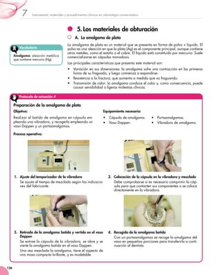 7      Instrumental, materiales y procedimientos clínicos en odontología conservadora




                                                  5.	Los materiales de obturación
                                                 A.  La amalgama de plata
                                           La amalgama de plata es un material que se presenta en forma de polvo + líquido. El
         Vocabulario                       polvo es una aleación en que la plata (Ag) es el componente principal, aunque contiene
                                           otros metales, como el estaño o el cobre. El líquido está constituido por mercurio. Suele
      Amalgama: aleación metálica          comercializarse en cápsulas monodosis.
      que contiene mercurio (Hg).
                                           Las principales características que presenta este material son:
                                           •	 Variación en sus dimensiones: la amalgama sufre una contracción en las primeras
                                              horas de su fraguado, y luego comienza a expandirse.
                                           •	 Resistencia a la fractura, que aumenta a medida que va fraguando.
                                           •	 Transmisión de calor: la amalgama conduce el calor y, como consecuencia, puede
                                              causar sensibilidad o ligeras molestias clínicas.

         Protocolo de actuación 4

      Preparación de la amalgama de plata
      Objetivo:                                                       Equipamiento necesario:
      Realizar el batido de amalgama en cápsula em-                   •	 Cápsula de amalgama.       •	 Portaamalgamas.
      pleando una vibradora, y recogerla empleando un                 •	 Vaso Dappen.               •	 Vibradora de amalgama.
      vaso Dappen y un portaamalgamas.

      Proceso operativo:




      1.	 Ajuste del temporizador de la vibradora                        2.	 Colocación de la cápsula en la vibradora y mezclado
          Se ajusta el tiempo de mezclado según las indicacio-               Debe comprobarse si es necesario comprimir la cáp-
          nes del fabricante.                                                sula para que contacten sus componentes o se coloca
                                                                             directamente en la vibradora.




      3.	 Retirada de la amalgama batida y vertido en el vaso            4.	 Recogida de la amalgama batida
          Dappen                                                             Con un portaamalgamas se recoge la amalgama del
          Se extrae la cápsula de la vibradora, se abre y se                 vaso en pequeñas porciones para transferirla a conti-
          vierte la amalgama batida en el vaso Dappen.                       nuación al dentista.
          Una vez mezclada la amalgama, tiene el aspecto de
          una masa compacta brillante, y es modelable.


136
 