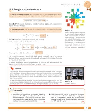Circuitos eléctricos. Magnitudes 7 
29 
4.5 Energía y potencia eléctrica 
La energía, E, o trabajo eléctrico, W, es el producto de la fem necesaria para transportar las 
cargas eléctricas por el valor de estas cargas. Su unidad es el julio (watio ? segundo). 
E 5 W 5 fem ? carga 5 V q 5 V ? I ? t (1) 
donde E o W es la energía eléctrica y su unidad es el julio (J) y fem es la fuerza electromo-triz 
y se mide en voltios (V). 
La potencia eléctrica, P, es la cantidad de energía eléctrica (W) generada o transformada 
por unidad de tiempo. 
W V ? I ? t 
P 5 —— 5 ———— 5 V ? I 
t t 
P 5 V ? I (2) 
donde P es la potencia eléctrica y su unidad es el vatio (W). 
Sustituyendo, según la ley de Ohm, tendremos: 
P 5 V ? I 
V 
I 5 —— 
R 
ieyet 
V 
P 5 V ? I 5 V —— 
R 
V2 
5 —— o bien 
R 
P 5 I ? R ? I 5 I2 ? R 
De las expresiones (1) y (2) se obtiene que W 5 P ? t 
Esta expresión matemática permite calcular la energía consumida por un receptor, de 
donde se deduce que dicha energía depende de la potencia y del tiempo que el receptor 
se encuentre funcionando. 
En algunas ocasiones, la energía viene expresada en kilovatios hora (kW?h); en este caso, 
la potencia se medirá en kilovatios (kW), y el tiempo en horas. 
V ? I 
P 
––– 
I 
V2 
––– 
R 
kNPN ?N RN 
I ? R V R ? I2 
R 
P 
I P 
––– 
V 
V 
––– 
R 
P 
––– 
I2 
V 
––– 
I 
V2 
––– 
P 
kNPN /N RN 
Figura 7. 17. 
Estrella nemotécnica que relaciona 
la potencia eléctrica con la ley de 
Ohm. Cuando conozcas dos magni-tudes 
eléctricas y desees conocer 
una tercera relacionada con estas, 
procede de la siguiente forma: se-lecciona 
en el círculo la magnitud 
desconocida y busca en los vértices 
las otras dos. Así obtendrás la expre-sión 
que te permitirá relacionarlas. 
Recuerda 
Los contadores de energía permiten registrar la energía eléctrica (en kW?h) que ha consumido 
un cir cuito durante un tiempo determinado. Consiste en un pequeño motor eléctrico que hace 
girar un disco de aluminio. A mayor consumo, la velocidad aumenta. Unos engranajes cuentan 
el número de revo luciones, lo que permite calcular la energía que ha atravesado el motor y, con 
ella, el consumo total. 
En la actualidad, este tipo de contadores está sustituyéndose por otros electrónicos. Estos pre-sentan 
otras ventajas, su exactitud y la transmisión en continuo de los datos de consumo, que 
pueden ser consultados a través de Internet por la compañía eléctrica y por los usuarios. 
Figura 7. 18. 
Contador eléctrico. 
Actividades 
1. Construye un circuito sencillo formado por una pila de 
petaca, una bombilla y dos cables. Intercala trozos de 
distintos materiales (acero, cobre, madera, zinc, alumi-nio, 
cristal, cuerda, carbón, plástico, papel) y comprueba 
cuáles son conductores y cuáles aislantes. 
2. Halla el consumo de energía en euros, en el transcurso 
de un mes, de una lavadora (1.200 W) y un frigorífico 
(200 W) si la lavadora se conecta dos horas cada tres 
días y el frigorífico está siempre encendido, si el coste 
del kWh es de 0,14 euros. 
7 2 
 