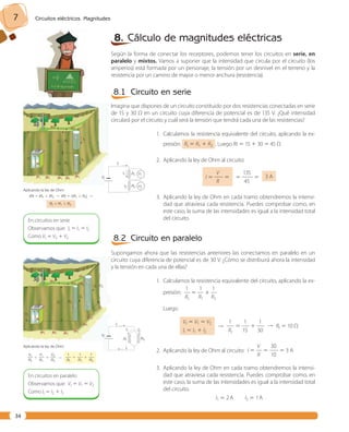 7 Circuitos eléctricos. Magnitudes 
34 
8. Cálculo de magnitudes eléctricas 
Según la forma de conectar los receptores, podemos tener los circuitos en serie, en 
paralelo y mixtos. Vamos a suponer que la intensidad que circula por el circuito (los 
amperios) está formada por un personaje, la tensión por un desnivel en el terreno y la 
resistencia por un camino de mayor o menor anchura (resistencia). 
8.1 Circuito en serie 
Imagina que dispones de un circuito constituido por dos resistencias conectadas en serie 
de 15 y 30 Ω en un circuito cuya diferencia de potencial es de 135 V. ¿Qué intensidad 
circulará por el circuito y cuál será la tensión que tendrá cada una de las resistencias? 
1. Calculamos la resistencia equivalente del circuito, aplicando la ex-presión: 
Rt 5 R1 1 R2 . Luego Rt 5 15 1 30 5 45 Ω 
2. Aplicando la ley de Ohm al circuito: 
V 
I 5 —— 5 
R 
135 
5 —— 5 
45 
3 A 
3. Aplicando la ley de Ohm en cada tramo obtendremos la intensi-dad 
que atraviesa cada resistencia. Puedes comprobar como, en 
este caso, la suma de las intensidades es igual a la intensidad total 
del circuito. 
V1 
8.2 Circuito en paralelo 
Supongamos ahora que las resistencias anteriores las conectamos en paralelo en un 
circuito cuya diferencia de potencial es de 30 V. ¿Cómo se distribuirá ahora la intensidad 
y la tensión en cada una de ellas? 
1. Calculamos la resistencia equivalente del circuito, aplicando la ex-presión: 
1 1 1 
— 5 — 1 — 
Rt R1 R2 
Luego 
Vt 5 V1 5 V2 
It 5 I1 1 I2 
 
1 1 1 
— 5 — 1 —  Rt 5 10 Ω 
Rt 15 30 
2. Aplicando la ley de Ohm al circuito: 
V 30 
I 5 — 5 —— 5 3 A 
R 10 
3. Aplicando la ley de Ohm en cada tramo obtendremos la intensi-dad 
que atraviesa cada resistencia. Puedes comprobar como, en 
este caso, la suma de las intensidades es igual a la intensidad total 
del circuito. 
I1 5 2 A I2 5 1 A 
V2 
Vt 
R1 
R2 
I1 
It 
I2 
V1 
It 
I1 
I2 
Vt 
R1 
R2 V2 
En circuitos en serie 
Observamos que: It 5 I1 5 I2 
Como Vt 5 V2 1 V2 
It 
Vt 
V1 
V2 
R1 
I1 
I2 
R2 
Aplicando la ley de Ohm: 
IRt 5 IR1 1 IR2  IRt 5 I (R1 1 R2)  
Rt 5 R1 1 R2 
Aplicando la ley de Ohm: 
Vt V1 V2 —— 5 —— 1 —— 
Rt R1 R2 
 
1 1 1 
—— 5 —— 1 —— 
Rt R1 R2 
It 
I1 I2 
It 
Vt 
R1 R2 
En circuitos en paralelo 
Observamos que: Vt 5 V1 5 V2 
Como It 5 I2 1 I2 
 