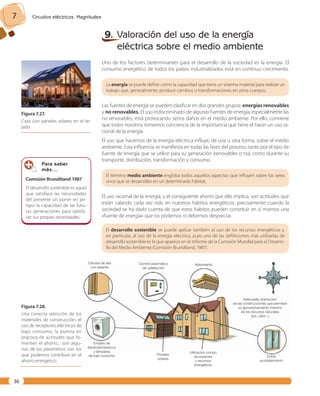 7 Circuitos eléctricos. Magnitudes 
36 
9. Valoración del uso de la energía 
eléctrica sobre el medio ambiente 
Uno de los factores determinantes para el desarrollo de la sociedad es la energía. El 
consumo energético de todos los países industrializados está en continuo crecimiento. 
La energía se puede definir como la capacidad que tiene un sistema material para realizar un 
trabajo que, generalmente, produce cambios o transformaciones en otros cuerpos. 
Las fuentes de energía se pueden clasificar en dos grandes grupos: energías renovables 
y no renovables. El uso indiscriminado de algunas fuentes de energía, especialmente las 
no renovables, está provocando serios daños en el medio ambiente. Por ello, conviene 
que todos nosotros tomemos conciencia de la importancia que tiene el hacer un uso ra-cional 
de la energía. 
El uso que hacemos de la energía eléctrica influye, de una u otra forma, sobre el medio 
ambiente. Esta influencia se manifiesta en todas las fases del proceso, tanto por el tipo de 
fuente de energía que se utilice para su generación (renovables o no), como durante su 
transporte, distribución, transformación y consumo. 
El término medio ambiente engloba todos aquellos aspectos que influyen sobre los seres 
vivos que se desarrollan en un determinado hábitat. 
El uso racional de la energía, y el consiguiente ahorro que ello implica, son actitudes que 
están calando cada vez más en nuestros hábitos energéticos, precisamente cuando la 
sociedad se ha dado cuenta de que estos hábitos pueden constituir en sí mismos una 
«fuente de energía» que no podemos ni debemos despreciar. 
El desarrollo sostenible se puede aplicar también al uso de los recursos energéticos y, 
en particular, al uso de la energía eléctrica, pues una de las definiciones más utilizadas de 
desarrollo sostenible es la que aparece en el Informe de la Comisión Mundial para el Desarro-llo 
del Medio Ambiente (Comisión Brundtland, 1987). 
Cámara de aire 
con aislante 
Control automático 
de calefacción 
Aislamiento 
Empleo de 
electrodomésticos 
y lámparas 
de bajo consumo Paneles 
solares 
Utilización común 
de especies 
y recursos 
energéticos 
Adecuada orientación 
de las construcciones que permitan 
un aprovechamiento máximo 
de los recursos naturales 
(luz, calor...) 
Doble 
acristalamiento 
Figura 7. 27. 
Casa con paneles solares en el te-jado. 
Para saber 
más… 
Comisión Brundtland 1987 
El desarrollo sostenible es aquel 
que satisface las necesidades 
del presente sin poner en pe-ligro 
la capacidad de las futu-ras 
generaciones para satisfa-cer 
sus propias necesidades. 
Figura 7. 28. 
Una correcta selección de los 
materiales de construcción, el 
uso de receptores eléctricos de 
bajo consumo, la puesta en 
práctica de actitudes que fo-menten 
el ahorro... son algu-nos 
de los parámetros con los 
que podemos contribuir en el 
ahorro energético. 
 