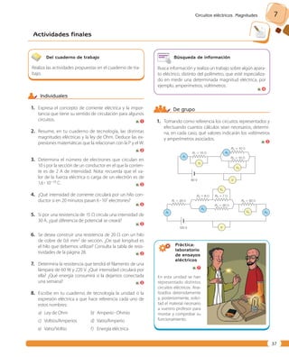 Circuitos eléctricos. Magnitudes 7 
Actividades finales 
37 
De grupo 
1. Tomando como referencia los circuitos representados y 
efectuando cuantos cálculos sean necesarios, determi-na, 
en cada caso, qué valores indicarán los voltímetros 
Práctica: 
laboratorio 
de ensayos 
eléctricos 
En esta unidad se han 
representado distintos 
circuitos eléctricos. Ana-lizadlos 
detenidamente 
y, posteriormente, solici-tad 
el material necesario 
a vuestro profesor para 
montar y comprobar su 
funcionamiento. 
Del cuaderno de trabajo 
Realiza las actividades propuestas en el cuaderno de tra-bajo. 
Búsqueda de información 
Busca información y realiza un trabajo sobre algún apara-to 
eléctrico, distinto del polímetro, que esté especializa-do 
en medir una determinada magnitud eléctrica, por 
ejemplo, amperímetros, voltímetros. 
4 
Individuales 
1. Expresa el concepto de corriente eléctrica y la impor-tancia 
que tiene su sentido de circulación para algunos 
circuitos. 
1 
2. Resume, en tu cuaderno de tecnología, las distintas 
magnitudes eléctricas y la ley de Ohm. Deduce las ex-presiones 
matemáticas que la relacionan con la P y el W. 
2 
3. Determina el número de electrones que circulan en 
10 s por la sección de un conductor en el que la corrien-te 
es de 2 A de intensidad. Nota: recuerda que el va-lor 
de la fuerza eléctrica o carga de un electrón es de 
1,6 ? 10219 C. 
2 
4. ¿Qué intensidad de corriente circulará por un hilo con-ductor 
si en 20 minutos pasan 6 ? 107 electrones? 
2 
5. Si por una resistencia de 15 Ω circula una intensidad de 
30 A, ¿qué diferencia de potencial se creará? 
2 
6. Se desea construir una resistencia de 20 Ω con un hilo 
de cobre de 0,6 mm2 de sección. ¿De qué longitud es 
el hilo que debemos utilizar? Consulta la tabla de resis-tividades 
de la página 28. 
2 
7. Determina la resistencia que tendrá el filamento de una 
lámpara de 60 W y 220 V. ¿Qué intensidad circulará por 
ella? ¿Qué energía consumirá si la dejamos conectada 
una semana? 
2 
8. Escribe en tu cuaderno de tecnología la unidad o la 
expresión eléctrica a que hace referencia cada uno de 
estos nombres: 
a) Ley de Ohm b) Amperio ? Ohmio 
c) Voltios/Amperios d) Vatio/Amperio 
e) Vatio/Voltio f) Energía eléctrica 
7 
R2 5 10 Ω 
R3 5 10 Ω 
R3 5 8 Ω R4 5 7 Ω 
R1 5 20 Ω 
R2 5 30 Ω 
R5 5 30 Ω 
R1 5 15 Ω 
A1 
A2 
V 
V 
60 V 
120 V 
V1 
V4 
V5 A3 
A2 
A1 
V3 
y amperímetros asociados. 
2 
