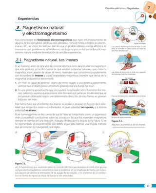 Circuitos eléctricos. Magnitudes 7 
Experiencias 
23 
2. Magnetismo natural 
y electromagnetismo 
Para comprender los fenómenos electromagnéticos que rigen el funcionamiento de 
algunos de los operadores eléctricos más utilizados, como el motor, el timbre, los electro-imanes, 
etc., así como los sistemas con los que es posible obtener energía eléctrica, es 
interesante que, previamente, te familiarices con los principios en los que se basa el mag-netismo 
natural mediante la realización de sencillas experiencias. 
2.1 Magnetismo natural. Los imanes 
El ser humano, antes de descubrir la corriente eléctrica como tal y los efectos magnéticos 
que esta produce, ya se dio cuenta de que existían sustancias naturales que, como la 
magnetita, eran capaces de atraer el hierro, materiales que conocemos popularmente 
con el nombre de imanes y cuyas propiedades magnéticas (nombre que deriva de la 
magnetita) analizaremos brevemente. 
1. Un imán es capaz de atraer un objeto de hierro situado a una distancia conveniente, 
siempre que el objeto posea un tamaño proporcional a la fuerza del imán. 
2. En una primera aproximación que nos ayude a comprender cómo funcionan los ima-nes, 
podemos suponer que su interior está formado por partículas (moléculas) que se 
encuentran ordenadas según una determinada dirección; de esta forma, se generan 
los polos del imán. 
Este hecho hace que al enfrentar dos imanes se repelan o atraigan en función de la pola-ridad 
que tengan los extremos enfrentados. A igual polaridad se repelen, y a distinta 
polaridad se atraen. 
El ser humano pronto se dio cuenta de que la Tierra se comportaba como un gigantesco 
imán, y estableció conclusiones sobre las causas por las que los materiales magnéticos 
siempre se orientan en una dirección. Acababa de descubrir la brújula. En la Figura 7.2 se 
ha representado el procedimiento que debes seguir para fabricar una brújula, método 
que ya conocían los navegantes hace siglos. 
Aguja imantada 
Los chinos inventaron la brújula hace 2.500 
años al concebir la Tierra como un imán de 
enormes dimensiones 
Se repelen 
Se atraen 
Aguja 
imantada 
Figura 7. 2. 
Algunas características de los imanes. 
Figura 7. 3. 
a) y b) Experiencias que muestran cómo la corriente eléctrica que atraviesa un conductor genera 
campos electromagnéticos concéntricos que se evidencia en las limaduras de hierro y en la brú-jula 
capaces de desviar la orientación de las agujas de las brújulas. c) En el interior de un conduc-tor 
con forma de espiral las líneas de fuerza se ven reforzadas. 
Las líneas de fuerza de un imán son capaces 
de atravesar distintos materiales 
Fuerzas de atracción y repulsión entre imanes 
Brújula de aguja imantada 
– 
+ 
– 
– 
+ 
+ 
Limaduras 
4,5 V de hierro 4,5 V 
4,5 V 
a) b) c) 
 