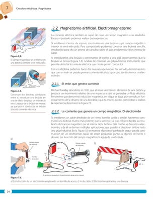 7 Circuitos eléctricos. Magnitudes 
24 
4,5 V 
Figura 7. 4. 
El campo magnético en el interior de 
una bobina siempre se ve reforzado. 
Figura 7. 5. 
Construye dos bobinas, conéctalas 
entre sí, introduce una brújula en 
una de ellas y desplaza un imán en la 
otra. La aguja de la brújula se mueve, 
ya que por el conductor se induce 
(circula) corriente eléctrica. 
– 
+ 
– 
+ 
2.2 Magnetismo artifi cial. Electromagnetismo 
La corriente eléctrica también es capaz de crear un campo magnético a su alrededor. 
Para comprobarlo podemos realizar dos experiencias. 
Si arrollamos cientos de espiras, construiremos una bobina cuyo campo magnético 
interior se verá reforzado. Para comprobarlo podemos construir una bobina sencilla, 
empleando para ello un prisma de cartulina sobre el que arrollaremos varios metros de 
cable. 
Si introducimos una brújula y conectamos el diseño a una pila, observaremos que la 
brújula se desvía (Figura 7.4). Acabas de construir un galvanómetro, instrumento que 
permite detectar la corriente eléctrica que circula por un conductor. 
Con esta bobina podemos hacer dos nuevas experiencias. Por un lado, demostraremos 
que con un imán se puede generar corriente eléctrica, y por otro, construiremos un elec-troimán. 
2.2.1 El imán que genera corriente 
Michael Faraday descubrió, en 1831, que al situar un imán en el interior de una bobina y 
producir un movimiento relativo de uno respecto a otro se generaba un flujo eléctrico. 
Fenómeno que denominó inducción magnética, en el que se basa, por ejemplo, el fun-cionamiento 
de la dinamo de una bicicleta y que tú mismo podrás comprobar si realizas 
la experiencia descrita en la Figura 7.5. 
2.2.2 La corriente que genera un campo magnético. El electroimán 
Si enrollamos un cable alrededor de un hierro (tornillo, varilla o similar) habremos cons-truido 
una bobina mucho más potente que la anterior, ya que el hierro facilita la circu-lación 
del campo magnético por el interior de la bobina. Este diseño se denomina elec-troimán, 
y de él se derivan múltiples aplicaciones, que pueden ir desde un timbre hasta 
una grúa industrial. En la Figura 7.6 se muestra el proceso que has de seguir para la cons-trucción 
de un electroimán capaz de atraer pequeñas puntas u objetos de hierro o 
desviar, por la acción del campo magnético, la aguja de una brújula. 
Varias capas 
de espiras 
Varias capas 
de espiras 
4,5 V 
Al activar el pulsador, el electroimán atrae a los clavos 
Tornillo 
de acero 
Figura 7. 6. 
a) Construcción de un electroimán empleando un tornillo de acero y 2 m de cable. b) Electroimán aplicado a una barrera. 
4,5 V 
a) 
b) 
 