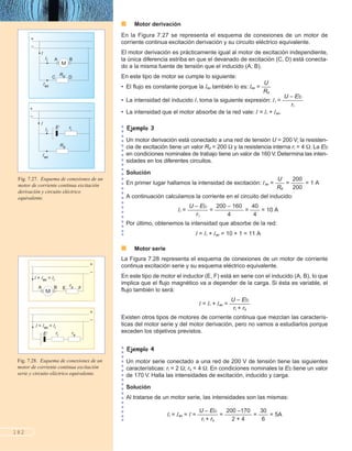 ■ Motor derivación
En la Figura 7.27 se representa el esquema de conexiones de un motor de
corriente continua excitación derivación y su circuito eléctrico equivalente.
El motor derivación es prácticamente igual al motor de excitación independiente,
la única diferencia estriba en que el devanado de excitación (C, D) está conecta-
do a la misma fuente de tensión que el inducido (A, B).
En este tipo de motor se cumple lo siguiente:
• El flujo es constante porque la Iex también lo es: Iex = ᎏ
R
U
d
ᎏ
• La intensidad del inducido Ii toma la siguiente expresión: Ii = ᎏ
U –
ri
Eb
ᎏ
• La intensidad que el motor absorbe de la red vale: I = Ii + Iex.
Un motor derivación está conectado a una red de tensión U = 200 V; la resisten-
cia de excitación tiene un valor Rd = 200 y la resistencia interna ri = 4 . La Eb
en condiciones nominales de trabajo tiene un valor de 160 V. Determina las inten-
sidades en los diferentes circuitos.
Solución
En primer lugar hallamos la intensidad de excitación: Iex = ᎏ
R
U
d
ᎏ = ᎏ
2
2
0
0
0
0
ᎏ = 1 A
A continuación calculamos la corriente en el circuito del inducido:
Ii = ᎏ
U –
ri
Eb
ᎏ = ᎏ
200 –
4
160
ᎏ = ᎏ
4
4
0
ᎏ = 10 A
Por último, obtenemos la intensidad que absorbe de la red:
I = Ii + Iex = 10 + 1 = 11 A
■ Motor serie
La Figura 7.28 representa el esquema de conexiones de un motor de corriente
continua excitación serie y su esquema eléctrico equivalente.
En este tipo de motor el inductor (E, F) está en serie con el inducido (A, B), lo que
implica que el flujo magnético va a depender de la carga. Si ésta es variable, el
flujo también lo será:
I = Ii + Iex = ᎏ
U
ri
–
+
E
rs
b
ᎏ
Existen otros tipos de motores de corriente continua que mezclan las caracterís-
ticas del motor serie y del motor derivación, pero no vamos a estudiarlos porque
exceden los objetivos previstos.
Un motor serie conectado a una red de 200 V de tensión tiene las siguientes
características: ri = 2 ; rs = 4 . En condiciones nominales la Eb tiene un valor
de 170 V. Halla las intensidades de excitación, inducido y carga.
Solución
Al tratarse de un motor serie, las intensidades son las mismas:
Ii = Iex = I = ᎏ
U
ri
–
+
E
rs
b
ᎏ = ᎏ
20
2
0
+
–1
4
70
ᎏ = ᎏ
3
6
0
ᎏ = 5A
182
Fig. 7.27. Esquema de conexiones de un
motor de corriente continua excitación
derivación y circuito eléctrico
equivalente.
Fig. 7.28. Esquema de conexiones de un
motor de corriente continua excitación
serie y circuito eléctrico equivalente.
+
–
M
C D
Iex
A B
Rd
Ii
I
+
–
E’ riIi
I
Iex
Rd
+
–
M
E FA B
I = Iex = Ii
rs
+
–
rsE’ ri
I = Iex = Ii
 