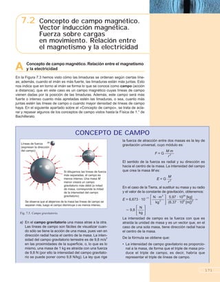 A Concepto de campo magnético. Relación entre el magnetismo
y la electricidad
En la Figura 7.3 hemos visto cómo las limaduras se ordenan según ciertas líne-
as; además, cuando el imán es más fuerte, las limaduras están más juntas. Esto
nos indica que en torno al imán se forma lo que se conoce como campo (acción
a distancia), que en este caso es un campo magnético cuyas líneas de campo
vienen dadas por la posición de las limaduras. Además, este campo será más
fuerte o intenso cuanto más apretadas estén las limaduras, o sea, cuanto más
juntas estén las líneas de campo o cuando mayor densidad de líneas de campo
haya. En el siguiente apartado sobre el «Concepto de campo», se trata de acla-
rar y repasar algunos de los conceptos de campo vistos hasta la Física de 1.° de
Bachillerato.
171
7.2 Concepto de campo magnético.
Vector inducción magnética.
Fuerza sobre cargas
en movimiento. Relación entre
el magnetismo y la electricidad
a) En el campo gravitatorio una masa atrae a la otra.
Las líneas de campo son fáciles de visualizar cuan-
do sólo se tiene la acción de una masa, pues van en
dirección radial hacia el centro de la masa. La inten-
sidad del campo gravitatorio terrestre es de 9,8 m/s2
en las proximidades de la superficie, o, lo que es lo
mismo, una masa de 1 kg es atraída con una fuerza
de 9,8 N (por ello la intensidad del campo gravitato-
rio se puede poner como 9,8 N/kg). La ley que rige
la fuerza de atracción entre dos masas es la ley de
gravitación universal, cuyo módulo es:
F = G ᎏ
M
r2
m
ᎏ
El sentido de la fuerza es radial y su dirección es
hacia el centro de la masa. La intensidad del campo
que crea la masa M es:
E = G ᎏ
M
r2ᎏ
En el caso de la Tierra, al sustituir su masa y su radio
y el valor de la constante de gravitación, obtenemos:
E = 6,673 · 10–11
΄ᎏ
N
k
·
g
m
2
2
ᎏ΅ᎏ
(
5
6
,
,
9
3
7
7
·
·
1
1
0
0
2
6
4
[
[
m
kg
])
]
2ᎏ Ӎ
Ӎ 9,8
΄ᎏ
k
N
g
ᎏ΅
La intensidad de campo es la fuerza con que es
atraída la unidad de masa y es un vector que, en el
caso de una sola masa, tiene dirección radial hacia
el centro de la masa.
De la fórmula se obtiene que:
• La intensidad de campo gravitatorio es proporcio-
nal a la masa, de forma que el triple de masa pro-
duce el triple de campo, es decir, habría que
representar el triple de líneas de campo.
CONCEPTO DE CAMPO
m
M
M/2
Líneas de fuerza
(expresan la dirección
del campo)
Si dibujamos las líneas de fuerza
más separadas, el campo es
menos intenso. Una masa M
menor creará un campo
gravitatorio más débil (a mitad
de masa, corresponde la mitad
de la intensidad del campo
gravitatorio)
Se observa que al alejarnos de la masa las líneas de campo se
separan más, luego el campo disminuye o es menos intenso.
Fig. 7.5. Campo gravitatorio.
 