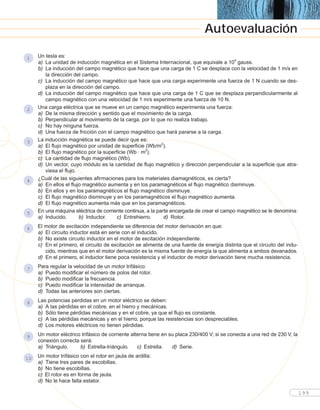 Un tesla es:
a) La unidad de inducción magnética en el Sistema Internacional, que equivale a 104
gauss.
b) La inducción del campo magnético que hace que una carga de 1 C se desplace con la velocidad de 1 m/s en
la dirección del campo.
c) La inducción del campo magnético que hace que una carga experimente una fuerza de 1 N cuando se des-
plaza en la dirección del campo.
d) La inducción del campo magnético que hace que una carga de 1 C que se desplaza perpendicularmente al
campo magnético con una velocidad de 1 m/s experimente una fuerza de 10 N.
Una carga eléctrica que se mueve en un campo magnético experimenta una fuerza:
a) De la misma dirección y sentido que el movimiento de la carga.
b) Perpendicular al movimiento de la carga, por lo que no realiza trabajo.
c) No hay ninguna fuerza.
d) Una fuerza de fricción con el campo magnético que hará pararse a la carga.
La inducción magnética se puede decir que es:
a) El flujo magnético por unidad de superficie (Wb/m2
).
b) El flujo magnético por la superficie (Wb · m2
).
c) La cantidad de flujo magnético (Wb).
d) Un vector, cuyo módulo es la cantidad de flujo magnético y dirección perpendicular a la superficie que atra-
viesa el flujo.
¿Cuál de las siguientes afirmaciones para los materiales diamagnéticos, es cierta?
a) En ellos el flujo magnético aumenta y en los paramagnéticos el flujo magnético disminuye.
b) En ellos y en los paramagnéticos el flujo magnético disminuye.
c) El flujo magnético disminuye y en los paramagnéticos el flujo magnético aumenta.
d) El flujo magnético aumenta más que en los paramagnéticos.
En una máquina eléctrica de corriente continua, a la parte encargada de crear el campo magnético se le denomina:
a) Inducido. b) Inductor. c) Entrehierro. d) Rotor.
El motor de excitación independiente se diferencia del motor derivación en que:
a) El circuito inductor está en serie con el inducido.
b) No existe circuito inductor en el motor de excitación independiente.
c) En el primero, el circuito de excitación se alimenta de una fuente de energía distinta que el circuito del indu-
cido, mientras que en el motor derivación es la misma fuente de energía la que alimenta a ambos devanados.
d) En el primero, el inductor tiene poca resistencia y el inductor de motor derivación tiene mucha resistencia.
Para regular la velocidad de un motor trifásico:
a) Puedo modificar el número de polos del rotor.
b) Puedo modificar la frecuencia.
c) Puedo modificar la intensidad de arranque.
d) Todas las anteriores son ciertas.
Las potencias perdidas en un motor eléctrico se deben:
a) A las pérdidas en el cobre, en el hierro y mecánicas.
b) Sólo tiene pérdidas mecánicas y en el cobre, ya que el flujo es constante.
c) A las pérdidas mecánicas y en el hierro, porque las resistencias son despreciables.
d) Los motores eléctricos no tienen pérdidas.
Un motor eléctrico trifásico de corriente alterna tiene en su placa 230/400 V; si se conecta a una red de 230 V, la
conexión correcta será:
a) Triángulo. b) Estrella-triángulo. c) Estrella. d) Serie.
Un motor trifásico con el rotor en jaula de ardilla:
a) Tiene tres pares de escobillas.
b) No tiene escobillas.
c) El rotor es en forma de jaula.
d) No le hace falta estator.
10
9
8
7
6
5
4
3
2
1
199
Autoevaluación
 