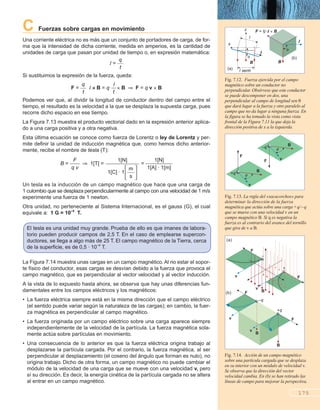 C Fuerzas sobre cargas en movimiento
Una corriente eléctrica no es más que un conjunto de portadores de carga, de for-
ma que la intensidad de dicha corriente, medida en amperios, es la cantidad de
unidades de carga que pasan por unidad de tiempo o, en expresión matemática:
I = ᎏ
q
t
ᎏ
Si sustituimos la expresión de la fuerza, queda:
F = ᎏ
q
t
ᎏ I B = q B F = q v B
Podemos ver que, al dividir la longitud de conductor dentro del campo entre el
tiempo, el resultado es la velocidad a la que se desplaza la supuesta carga, pues
recorre dicho espacio en ese tiempo.
La Figura 7.13 muestra el producto vectorial dado en la expresión anterior aplica-
do a una carga positiva y a otra negativa.
Esta última ecuación se conoce como fuerza de Lorentz o ley de Lorentz y per-
mite definir la unidad de inducción magnética que, como hemos dicho anterior-
mente, recibe el nombre de tesla (T):
B = ᎏ
q
F
v
ᎏ 1[T] = = ᎏ
1[A
1
]
[
·
N
1
]
[m]
ᎏ
Un tesla es la inducción de un campo magnético que hace que una carga de
1 culombio que se desplaza perpendicularmente al campo con una velocidad de 1 m/s
experimente una fuerza de 1 newton.
Otra unidad, no perteneciente al Sistema Internacional, es el gauss (G), el cual
equivale a: 1 G = 10–4
T.
La Figura 7.14 muestra unas cargas en un campo magnético. Al no estar el sopor-
te físico del conductor, esas cargas se desvían debido a la fuerza que provoca el
campo magnético, que es perpendicular al vector velocidad y al vector inducción.
A la vista de lo expuesto hasta ahora, se observa que hay unas diferencias fun-
damentales entre los campos eléctricos y los magnéticos:
• La fuerza eléctrica siempre está en la misma dirección que el campo eléctrico
(el sentido puede variar según la naturaleza de las cargas); en cambio, la fuer-
za magnética es perpendicular al campo magnético.
• La fuerza originada por un campo eléctrico sobre una carga aparece siempre
independientemente de la velocidad de la partícula. La fuerza magnética sola-
mente actúa sobre partículas en movimiento.
• Una consecuencia de lo anterior es que la fuerza eléctrica origina trabajo al
desplazarse la partícula cargada. Por el contrario, la fuerza magnética, al ser
perpendicular al desplazamiento (el coseno del ángulo que forman es nulo), no
origina trabajo. Dicho de otra forma, un campo magnético no puede cambiar el
módulo de la velocidad de una carga que se mueve con una velocidad v, pero
sí su dirección. Es decir, la energía cinética de la partícula cargada no se altera
al entrar en un campo magnético.
1[N]
ᎏᎏ
1[C] · 1
΄ᎏ
m
s
ᎏ΅
I
ᎏ
t
175
El tesla es una unidad muy grande. Prueba de ello es que imanes de labora-
torio pueden producir campos de 2,5 T. En el caso de emplearse supercon-
ductores, se llega a algo más de 25 T. El campo magnético de la Tierra, cerca
de la superficie, es de 0,5 · 10–4
T.
l sen
B
I
F = ·I B
I
B
l
x
z
q
F
B
v
+q
q
F
B
v
–q
F
F
+
–
v
v
B
(a)
F
F
+q
–q
v
v
B
B
(b)
Fig. 7.14. Acción de un campo magnético
sobre una partícula cargada que se desplaza
en su interior con un módulo de velocidad v.
Se observa que la dirección del vector
velocidad cambia. En (b) se han retirado las
líneas de campo para mejorar la perspectiva.
Fig. 7.12. Fuerza ejercida por el campo
magnético sobre un conductor no
perpendicular. Obsérvese que este conductor
se puede descomponer en dos, una
perpendicular al campo de longitud sen
que dará lugar a la fuerza y otro paralelo al
campo que no da lugar a ninguna fuerza. En
la figura se ha tomado la vista como vista
frontal de la Figura 7.11 la que deja la
dirección positiva de x a la izquierda.
Fig. 7.13. La regla del «sacacorchos» para
determinar la dirección de la fuerza
magnética que actúa sobre una carga+q/–q
que se mueve con una velocidad v en un
campo magnético B. Si q es negativa la
fuerza es al contrario del avance del tornillo
que gira de v a B.
(a)
(b)
 