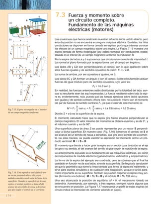 176
Fig. 7.16. Una superficie está definida por
un vector perpendicular a ella, cuyo
módulo coincide con el valor del área de la
superficie. Cuando la superficie es de una
espira, el sentido positivo se toma el del
avance de un tornillo de rosca a derechas
que gira según el sentido de la corriente.
Las ecuaciones que hemos analizado muestran la fuerza sobre un hilo abierto, pero
esta disposición no se encuentra en ninguna máquina eléctrica. En éstas, los hilos
conductores se disponen en forma cerrada en espiras, por lo que interesa conocer
los efectos de un campo magnético sobre una espira. La Figura 7.15 muestra una
espira cerrada de forma rectangular (así estará formada por conductores rectos)
situada en el interior de un campo magnético uniforme de inducción B.
Por la espira de lados a y b suponemos que circula una corriente de intensidad I.
La normal al plano formado por la espira forma con el campo un ángulo .
Los lados AB y CD son perpendiculares al campo, con lo que aparecen sobre
ellos fuerzas iguales y de sentidos opuestos de valor: F1 = I a B.
La suma de ambas, por ser opuestas e iguales, es 0.
Los lados BC y DA forman un ángulo con el campo. Sobre ellos también actúan
fuerzas de igual módulo pero de sentidos opuestos cuyo valor es:
F2 = I b B sen
En realidad, las fuerzas anteriores están distribuidas por la totalidad del lado, aun-
que su resultante sean las aquí expresadas. La fuerza resultante sobre toda la espi-
ra es, evidentemente, nula, puesto que las fuerzas ejercidas sobre lados opuestos
son iguales y de sentido contrario. Ahora bien, no sucede lo mismo con el momento
del par de fuerzas de sentido contrario F1, ya que el valor de este momento es:
M = F1 ᎏ
b
2
ᎏ sen + F1 ᎏ
b
2
ᎏ sen = I a B b sen = I B S sen
Donde S = a b es la superficie de la espira.
El momento calculado hace que la espira gire hasta situarse perpendicular al
campo magnético. El valor máximo del momento se obtiene cuando es de 0°, y
el máximo cuando es de 90°.
Una superficie plana de área S se puede representar por un vector S perpendi-
cular a dicha superficie. En nuestro caso (Fig. 7.16), tomamos el sentido de S el
del avance de un tornillo de rosca a derechas, que gira en el sentido de la corrien-
te. De esta manera, se puede escribir la expresión del momento como un pro-
ducto vectorial: M = I S B
El momento que tiende a hacer girar la espira es un vector cuya dirección es el eje
de giro y su sentido, el del avance del tornillo al girar según la rotación de la espira.
Lo anteriormente expuesto es el fundamento de las máquinas eléctricas, así como
de instrumentos de medida eléctricos (galvanómetros, voltímetros y amperímetros).
La forma de la espira del ejemplo era cuadrada, pero se observa que al final ha
quedado en función no de sus lados, sino de su superficie. Se llega a la conclusión
de que la geometría que tome la línea cerrada que forma la espira es indiferente, y
sirve para espiras circulares o de cualquier otra disposición, ya que el único pará-
metro importante es su superficie.También se pueden disponer n espiras muy jun-
tas (formando una bobina): M = N I S B y el módulo M = N I S B sen .
Una vez alcanzada la posición de equilibrio, M = 0, el mecanismo ideado se
detendría. Aumentando, por ejemplo, a tres espiras, siempre habría alguna que
se encuentre en posición. La Figura 7.17 representa un perfil de estas espiras (el
círculo indica la intensidad de corriente saliendo el papel).
7.3 Fuerza y momento sobre
un circuito completo.
Fundamento de las máquinas
eléctricas (motores)
I
a
b
ab
S
Fig. 7.15. Espira rectangular en el interior
de un campo magnético uniforme.
S
N
+–
(a)
B
a
AB
I
I
DC
F2
F2
(b)
F2
F1
F2
F1
F1
b
B
F1
F1
b
B
bsen
F1
(c)
 