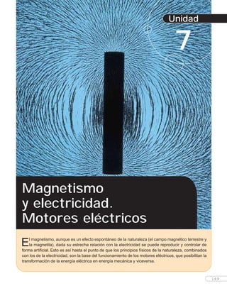 Unidad
7
El magnetismo, aunque es un efecto espontáneo de la naturaleza (el campo magnético terrestre y
la magnetita), dada su estrecha relación con la electricidad se puede reproducir y controlar de
forma artificial. Esto es así hasta el punto de que los principios físicos de la naturaleza, combinados
con los de la electricidad, son la base del funcionamiento de los motores eléctricos, que posibilitan la
transformación de la energía eléctrica en energía mecánica y viceversa.
Magnetismo
y electricidad.
Motores eléctricos
169
 