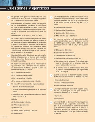 Un protón entra perpendicularmente con una
velocidad de 8.106
m/s en un campo magnético
de 2 T. Determinar el radio de la órbita.
Los devanados de un motor tienen una longitud
de 1,5 m (suponemos que están en línea recta
en lugar de en una trenza); por ellos circula una
corriente de 20 A y tienen un diámetro de 1 mm.
¿Cuál es la fuerza que actúa sobre dos de
ellos?
Permeabilidad en el vacío: +0 = 4/ 10–7
N/A2
.
Un cuadro eléctrico tiene unas pistas de cobre
donde se pinzan los cables que llevan la corriente a
las máquinas, la distancia entre ellas es de 40 mm
y tienen 2 m de longitud. Se puede dar el caso de
un cortocircuito de forma que, durante un breve
intervalo de tiempo, soporten una corriente de
10000 A. Qué fuerza se produce en ese instante,
es de repulsión o de atracción.
Cuando el interruptor del circuito que alimenta la
bobina del electroimán se cierra el anillo metálico
sale hacia arriba. Comentar este fenómeno de
levitación magnética.
Un motor derivación de 75 kW de potencia en el
eje, U = 440 V y n = 1 500 rpm, con una resisten-
cia de excitación de 480 1, i = 0,08 1, tiene un
rendimiento del 95%. Calcula:
a) La intensidad de la línea.
b) La intensidad de excitación.
c) La intensidad del inducido.
d) La fuerza contra electromotriz inducida.
Un motor CC funciona con los siguientes datos:
– Tensión de alimentación 200 V.
– Fuerza electromotriz generada en el inducido
210 V.
– Intensidad que marca el amperímetro al conec-
tarlo a 215 V, 25 A.
Calcula:
a) Resistencia del inducido.
b) Potencia que absorbe.
c) Potencia útil.
d) Par útil si está girando a 1100 rpm.
e) Rendimiento.
Un motor de corriente continua excitación deriva-
ción tiene una potencia de 50 CV. Se sabe que las
pérdidas del motor son el 6 % de su potencia en
el eje, si la U = 500 V, Rd = 500 1 y la ri = 0,1 1.
Halla:
a) La intensidad de línea.
b) La intensidad de excitación.
c) La intensidad del inducido.
d) M si el motor gira a 1500 rpm.
Un motor de corriente continua excitación deri-
vación se conecta a una red de tensión nominal
U = 250 V, generando una Eb = 230 V. Si las re-
sistencias valen: ri = 0,5 1, y Rd = 250 1, deter-
mina:
a) El esquema del motor.
b) La intensidad del inducido.
c) La intensidad de excitación.
d) La intensidad que absorbe de la red.
e) La resistencia de arranque Ra a colocar para
que la intensidad en el arranque sea dos
veces la intensidad nominal.
f) Si el motor tiene un rendimiento del 80%, halla
la potencia suministrada en el eje, expresándo-
la en CV, kW y W.
Cuando se conecta un motor CC a 200 V desarro-
lla 4,5 kW. Si su rendimiento es del 80%, se pide:
• Intensidad nominal.
• Fuerza contraelectromotriz.
• Intensidad en el arranque.
Un motor eléctrico CC alimentado a 200 V consu-
me 20 A cuando gira a 1 400 rpm. Siendo su
resistencia interna 0,45 1, calcula:
• Par motor.
• Rendimiento.
Un motor de CC en derivación tiene una potencia
nominal de 35 CV. La perdidas en el motor son
del 5 %. Si la resistencia de excitación son 350 1
y la resistencia interna son 0,5 1, calcula la
intensidad de línea, de excitación, de inducido y
par si el motor gira a 1450 rpm cuando se conec-
ta a 400 V.
11
10
9
8
7
6
5
4
3
2
1
200
Cuestiones y ejercicios
B
 