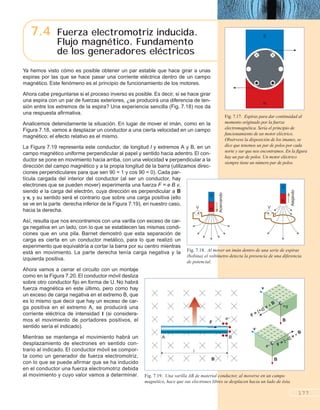 7.4 Fuerza electromotriz inducida.
Flujo magnético. Fundamento
de los generadores eléctricos
177
N
S
Fig. 7.17. Espiras para dar continuidad al
momento originado por la fuerza
electromagnética. Sería el principio de
funcionamiento de un motor eléctrico.
Obsérvese la disposición de los imanes, se
dice que tenemos un par de polos por cada
norte y sur que nos encontramos. En la figura
hay un par de polos. Un motor eléctrico
siempre tiene un número par de polos.
Ya hemos visto cómo es posible obtener un par estable que hace girar a unas
espiras por las que se hace pasar una corriente eléctrica dentro de un campo
magnético. Este fenómeno es el principio de funcionamiento de los motores.
Ahora cabe preguntarse si el proceso inverso es posible. Es decir, si se hace girar
una espira con un par de fuerzas exteriores, ¿se producirá una diferencia de ten-
sión entre los extremos de la espira? Una experiencia sencilla (Fig. 7.18) nos da
una respuesta afirmativa.
Analicemos detenidamente la situación. En lugar de mover el imán, como en la
Figura 7.18, vamos a desplazar un conductor a una cierta velocidad en un campo
magnético; el efecto relativo es el mismo.
La Figura 7.19 representa este conductor, de longitud l y extremos A y B, en un
campo magnético uniforme perpendicular al papel y sentido hacia adentro. El con-
ductor se pone en movimiento hacia arriba, con una velocidad v perpendicular a la
dirección del campo magnético y a la propia longitud de la barra (utilizamos direc-
ciones perpendiculares para que sen 90 = 1 y cos 90 = 0). Cada par-
tícula cargada del interior del conductor (al ser un conductor, hay
electrones que se pueden mover) experimenta una fuerza F = e B v,
siendo e la carga del electrón, cuya dirección es perpendicular a B
y v, y su sentido será el contrario que sobre una carga positiva (ello
se ve en la parte derecha inferior de la Figura 7.19), en nuestro caso,
hacia la derecha.
Así, resulta que nos encontramos con una varilla con exceso de car-
ga negativa en un lado, con lo que se establecen las mismas condi-
ciones que en una pila. Barnet demostró que esta separación de
carga es cierta en un conductor metálico, para lo que realizó un
experimento que equivaldría a cortar la barra por su centro mientras
está en movimiento. La parte derecha tenía carga negativa y la
izquierda positiva.
Ahora vamos a cerrar el circuito con un montaje
como en la Figura 7.20. El conductor móvil desliza
sobre otro conductor fijo en forma de U. No habrá
fuerza magnética en este último, pero como hay
un exceso de carga negativa en el extremo B, que
es lo mismo que decir que hay un exceso de car-
ga positiva en el extremo A, se producirá una
corriente eléctrica de intensidad I (si considera-
mos el movimiento de portadores positivos, el
sentido sería el indicado).
Mientras se mantenga el movimiento habrá un
desplazamiento de electrones en sentido con-
trario al indicado. El conductor móvil se compor-
ta como un generador de fuerza electromotriz,
con lo que se puede afirmar que se ha inducido
en el conductor una fuerza electromotriz debida
al movimiento y cuyo valor vamos a determinar.
N
S
V
N
S
V
B
v
+q
F = [+q] v = B
F = [–q] v = B
v
B
l
A B
F
B
e–
e–
Fig. 7.18. Al mover un imán dentro de una serie de espiras
(bobina) el voltímetro detecta la presencia de una diferencia
de potencial.
Fig. 7.19. Una varilla AB de material conductor, al moverse en un campo
magnético, hace que sus electrones libres se desplacen hacia un lado de ésta.
Acercando
Alejando
 