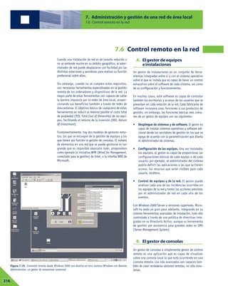 7. Administración y gestión de una red de área local
                                                              7.6 Control remoto en la red




                                                                                       7.6 Control remoto en la red
                                       Cuando una instalación de red es de tamaño reducido o            A. El gestor de equipos
                                       no se extiende mucho en su ámbito geográfico, el admi-              e instalaciones
                                       nistrador de red puede desplazarse con facilidad por las
                                       distintas estaciones y servidores para realizar su función   Un gestor de instalaciones es un conjunto de herra-
                                       profesional sobre ellos.                                     mientas integradas entre sí y con el sistema operativo
                                                                                                    sobre el que se instala que es capaz de llevar un control
                                       Sin embargo, cuando no se cumplen estos requisitos,          exhaustivo sobre el software de cada sistema, así como
                                       son necesarias herramientas especializadas en la gestión     de su configuración y funcionamiento.
                                       remota de los ordenadores y dispositivos de la red. La
                                       mayor parte de estas herramientas son capaces de saltar      En muchos casos, este software es capaz de controlar
                                       la barrera impuesta por la redes de área local, propor-      también los escritorios y accesos de los usuarios que se
                                       cionando sus beneficios también a través de redes de         presentan en cada estación de la red. Cada fabricante de
                                       área extensa. El objetivo básico de cualquiera de estas      software incorpora unas funciones a sus productos de
                                       herramientas es reducir al máximo posible el coste total     gestión; sin embargo, las funciones básicas más comu-
                                       de propiedad (TCO, Total Cost of Ownership) de los equi-     nes de un gestor de equipos son las siguientes:
                                       pos, facilitando el retorno de la inversión (ROI, Return
                                       Of Investment).                                              •    Despliegue de sistemas y de software. El gestor es
                                                                                                         capaz de instalar sistemas operativos y software adi-
                                       Fundamentalmente, hay dos modelos de gestores remo-               cional desde los servidores de gestión en los que se
                                       tos: los que se encargan de la gestión de equipos y los           apoya de acuerdo con la parametrización que diseña
                                       que tienen por función la gestión de consolas. El número          el administrador de sistemas.
                                       de elementos en una red que se puede gestionar es tan
                                       grande que es imposible abarcarlo todo, proponemos           •    Configuración de los equipos. Una vez instalados
                                       como ejemplo la iniciativa WfM (Wired for Management,             los equipos, el gestor es capaz de proporcionar las
                                       conectado para la gestión) de Intel, o la interfaz WMI de         configuraciones básicas de cada equipo o de cada
                                       Microsoft.                                                        usuario; por ejemplo, el administrador del sistema
                                                                                                         podría definir las aplicaciones a las que se tienen
                                                                                                         acceso, los recursos que serán visibles para cada
                                                                                                         usuario, etcétera.

                                                                                                    •    Control de equipos y de la red. El gestor puede
                                                                                                         analizar cada una de las incidencias ocurridas en
                                                                                                         los equipos de la red y tomar las acciones previstas
                                                                                                         por el administrador de red en cada uno de los
                                                                                                         eventos.

                                                                                                    Con Windows 2000 Server y versiones superiores, Micro-
                                                                                                    soft ha dado un gran paso adelante, integrando en su
                                                                                                    sistema herramientas avanzadas de instalación, todo ello
                                                                                                    controlado a través de una política de directivas inte-
                                                                                                    gradas en su Directorio Activo, aunque su herramienta
                                                                                                    de gestión por excelencia para grandes redes es SMS
                                                                                                    (Server Management System).


                                                                                                        B. El gestor de consolas
                                                                                                    Un gestor de consolas o simplemente gestor de control
                                                                                                    remoto es una aplicación que es capaz de visualizar
                                                                                                    sobre una consola local lo que está ocurriendo en una
                                                                                                    consola remota. Los más avanzados son capaces tam-
  Figura 7.19. Conexión remota desde Windows 2000 con destino en otro sistema Windows con Remote    bién de crear verdaderas sesiones remotas, no sólo simu-
  Administrator, un gestor de conexiones comercial.                                                 larlas.


07
216
 
