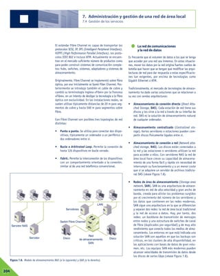El estándar Fibre Channel es capaz de transportar los
protocolos SCSI, IP, IPI (Intelligent Peripheral Interface),
HIPPI (High Performance Parallel Interface), los proto-
colos IEEE 802 e incluso ATM. Actualmente se encuen-
tran en el mercado suficiente número de productos como
para poder construir sistemas de comunicación comple-
tos: hubs, switches, sistemas, adaptadores y sistemas de
almacenamiento.
Originalmente, Fibre Channel se implementó sobre fibra
óptica, por eso inicialmente se llamó Fiber Channel. Pos-
teriormente se introdujo también el cable de cobre y
cambió su terminología inglesa «Fiber» por la francesa
«Fibre», en un intento de desligar la tecnología a la fibra
óptica con exclusividad. En las instalaciones reales, se
suelen utilizar típicamente distancias de 20 m para seg-
mentos de cobre y hasta 500 m para segmentos sobre
fibra.
Con Fibre Channel son posibles tres topologías de red
distintas:
• Punto a punto. Se utiliza para conectar dos dispo-
sitivos, típicamente un ordenador a un periférico o
dos ordenadores entre sí.
• Bucle o Arbitrated Loop. Permite la conexión de
hasta 126 dispositivos en bucle cerrado.
• Fabric. Permite la interconexión de los dispositivos
con un comportamiento orientado a la conexión,
similar al de una red telefónica convencional.
La red de comunicaciones
y la red de datos
Es frecuente que el volumen de datos a los que se tenga
que acceder por una red sea inmenso. En estas situacio-
nes, mover los datos por la red origina fuertes cuellos de
botella que hacen que se tengan que modificar las arqui-
tecturas de red para dar respuesta a estas especificacio-
nes tan exigentes, por encima de tecnologías como
Gigabit Ethernet o ATM.
Tradicionalmente, el mercado de tecnologías de almace-
namiento ha dado varias soluciones que se relacionan a
su vez con sendas arquitecturas:
• Almacenamiento de conexión directa (Direct Atta-
ched Storage, DAS). Cada estación de red tiene sus
discos y los sirve a la red a través de su interfaz de
red. DAS es la solución de almacenamiento natural
de cualquier ordenador.
• Almacenamiento centralizado (Centralized sto-
rage). Varios servidores o estaciones pueden com-
partir discos físicamente ligados entre sí.
• Almacenamiento de conexión a red (Network atta-
ched storage, NAS). Los discos están conectados a
la red y las estaciones o servidores utilizan la red
para acceder a ellos. Con servidores NAS la red de
área local hace crecer su capacidad de almacena-
miento de una forma fácil y rápida sin necesidad de
interrumpir su funcionamiento y a un menor coste
que si se adquiere un servidor de archivos tradicio-
nal DAS (véase Figura 7.8).
• Redes de área de almacenamiento (Storage area
network, SAN). SAN es una arquitectura de almace-
namiento en red de alta velocidad y gran ancho de
banda, creada para aliviar los problemas surgidos
por el crecimiento del número de los servidores y
los datos que contienen en las redes modernas.
SAN sigue una arquitectura en la que se diferencian
y separan dos redes: la red de área local tradicional
y la red de acceso a datos. Hay, por tanto, dos
redes: un backbone de transmisión de mensajes
entre nodos y una estructura de switches de canal
de fibra (duplicados por seguridad) y de muy alto
rendimiento que conecta todos los medios de alma-
cenamiento. Los entornos en que está indicada una
solución SAN son aquéllos en que los backups son
críticos, en los clusters de alta disponibilidad, en
las aplicaciones con bases de datos de gran volu-
men, etc. Los equipos SAN más modernos pueden
alcanzar velocidades de transmisión de datos desde
los discos de varios Gbps (véase Figura 7.8).
7. Administración y gestión de una red de área local
7.4 Gestión de los servicios
07204
Figura 7.8. Modelo de almacenamiento NAS (a la izquierda) y SAN (a la derecha).
Servidor NAS
Servidor
Switch Fibre Channel
Servidores
Disco
LAN
Disco
Red
de almacenamiento
SAN
 