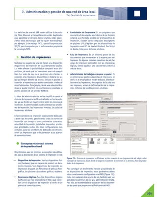 Los switches de una red SAN suelen utilizar la tecnolo-
gía Fibre Channel y frecuentemente están duplicados
para garantizar el servicio. Como veíamos, están apare-
ciendo otras tecnologías que no siguen este estándar,
por ejemplo, la tecnología iSCSI, que utiliza protocolos
TCP/IP para transportar por la red comandos propios de
la tecnología SCSI.
B. Gestión deimpresoras
No todos los usuarios de una red tienen a su disposición
dispositivos de impresión en sus ordenadores locales.
Las redes ofrecen la posibilidad de compartir estos dis-
positivos, de modo que las inversiones sean más asequi-
bles. Las redes de área local permiten a los clientes la
conexión a las impresoras disponibles en toda la red y a
las que tengan derecho de acceso. Incluso es posible la
conexión a impresoras que estén conectadas a redes de
otros fabricantes. Por ejemplo, desde una estación Win-
dows se puede imprimir en una impresora conectada al
puerto paralelo de un servidor NetWare.
La labor del administrador de red se simplifica cuando el
sistema de impresoras está centralizado en los servido-
res, ya que tendrá un mayor control sobre los recursos de
impresión. El administrador puede controlar los servido-
res de impresión, las impresoras remotas, las colas de
impresoras, etcétera.
Existen servidores de impresión expresamente dedicados
a este tipo de tareas, gestionando todas las tareas de
impresión con arreglo a unos parámetros concretos:
velocidad de impresión, calidad de impresión, privile-
gios, prioridades, costes, etc. Otras configuraciones, más
comunes, para los servidores no dedicados se limitan a
servir las impresoras que se les conectan a sus puertos
de comunicaciones.
Conceptos relativos al sistema
deimpresión de red
Describiremos aquí los términos y conceptos más utiliza-
dos para la descripción de un sistema de impresión en red:
• Dispositivo de impresión. Son los dispositivos físi-
cos (hardware) que son capaces de producir un docu-
mento impreso. Son dispositivos de impresión las
impresoras de papel, las filmadoras de película foto-
gráfica, los plotters o trazadores gráficos, etcétera.
• Impresoras lógicas. Son los dispositivos lógicos
(software) que nos proporciona el NOS y que conec-
tan con el dispositivo de impresión a través de un
puerto de comunicaciones.
• Controlador de impresora. Es un programa que
convierte el documento electrónico de su formato
original a un formato legible por el dispositivo de
impresión. Existen varios lenguajes descriptores
de páginas (PDL) legibles por los dispositivos de
impresión como PCL de Hewlett-Packard, PostScript
de Adobe, Interpress de Xerox, etcétera.
• Cola de impresora. Es un sistema gestor de los
documentos que permanecen a la espera para ser
impresos. En algunos sistemas operativos de red, las
colas de impresora coinciden con las impresoras
lógicas, siendo aquéllas una característica técnica
más de éstas.
• Administrador de trabajos en espera o spooler. Es
un sistema que gestiona las colas de impresora, es
decir, es el encargado de recibir trabajos, distribuir-
los entre las impresoras, descargarlos de la cola una
vez impresos, avisar de la finalización de la impre-
sión, informar de posibles errores, etcétera.
Para conseguir un rendimiento elevado y equilibrado de
los dispositivos de impresión, estos parámetros deben
estar correctamente configurados en el NOS (Figura 7.9).
Como con cualquier otro recurso de red, también aquí son
aplicables los permisos de uso y su administración remota.
Para ello, es recomendable la utilización de los documen-
tos de ayuda que proporciona el fabricante del NOS.
7. Administración y gestión de una red de área local
7.4 Gestión de los servicios
07205
Figura 7.9. Entorno de impresoras en Windows: arriba, conexión a una impresora de red; abajo, admi-
nistrador de impresoras desde donde se dispara el asistente de conexión; a la derecha, ficha de propie-
dades de la impresora.
 