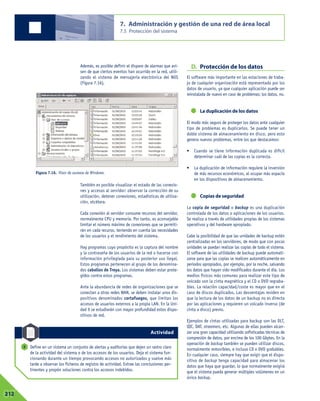 Además, es posible definir el disparo de alarmas que avi-
sen de que ciertos eventos han ocurrido en la red, utili-
zando el sistema de mensajería electrónica del NOS
(Figura 7.16).
También es posible visualizar el estado de las conexio-
nes y accesos al servidor: observar la corrección de su
utilización, detener conexiones, estadísticas de utiliza-
ción, etcétera.
Cada conexión al servidor consume recursos del servidor,
normalmente CPU y memoria. Por tanto, es aconsejable
limitar el número máximo de conexiones que se permiti-
rán en cada recurso, teniendo en cuenta las necesidades
de los usuarios y el rendimiento del sistema.
Hay programas cuyo propósito es la captura del nombre
y la contraseña de los usuarios de la red o hacerse con
información privilegiada para su posterior uso ilegal.
Estos programas pertenecen al grupo de los denomina-
dos caballos de Troya. Los sistemas deben estar prote-
gidos contra estos programas.
Ante la abundancia de redes de organizaciones que se
conectan a otras redes WAN, se deben instalar unos dis-
positivos denominados cortafuegos, que limitan los
accesos de usuarios externos a la propia LAN. En la Uni-
dad 9 se estudiarán con mayor profundidad estos dispo-
sitivos de red.
D. Protección de los datos
El software más importante en las estaciones de traba-
jo de cualquier organización está representado por los
datos de usuario, ya que cualquier aplicación puede ser
reinstalada de nuevo en caso de problemas; los datos, no.
La duplicación de los datos
El modo más seguro de proteger los datos ante cualquier
tipo de problemas es duplicarlos. Se puede tener un
doble sistema de almacenamiento en disco, pero esto
genera nuevos problemas, entre los que destacamos:
• Cuando se tiene información duplicada es difícil
determinar cuál de las copias es la correcta.
• La duplicación de información requiere la inversión
de más recursos económicos, al ocupar más espacio
en los dispositivos de almacenamiento.
Copias de seguridad
La copia de seguridad o backup es una duplicación
controlada de los datos o aplicaciones de los usuarios.
Se realiza a través de utilidades propias de los sistemas
operativos y del hardware apropiado.
Cabe la posibilidad de que las unidades de backup estén
centralizadas en los servidores, de modo que con pocas
unidades se puedan realizar las copias de todo el sistema.
El software de las utilidades de backup puede automati-
zarse para que las copias se realicen automáticamente en
periodos apropiados, por ejemplo, por la noche, salvando
los datos que hayan sido modificados durante el día. Los
medios físicos más comunes para realizar este tipo de
volcado son la cinta magnética y el CD o DVD regraba-
bles. La relación capacidad/coste es mayor que en el
caso de discos duplicados. Las desventajas residen en
que la lectura de los datos de un backup no es directa
por las aplicaciones y requieren un volcado inverso (de
cinta a disco) previo.
Ejemplos de cintas utilizadas para backup son las DLT,
QIC, DAT, streamers, etc. Algunas de ellas pueden alcan-
zar una gran capacidad utilizando sofisticadas técnicas de
compresión de datos, por encima de los 100 Gbytes. En la
operación de backup también se pueden utilizar discos,
normalmente removibles, e incluso CD o DVD grabables.
En cualquier caso, siempre hay que exigir que el dispo-
sitivo de backup tenga capacidad para almacenar los
datos que haya que guardar, lo que normalmente exigirá
que el sistema pueda generar múltiples volúmenes en un
único backup.
7. Administración y gestión de una red de área local
7.5 Protección del sistema
07212
Define en un sistema un conjunto de alertas y auditorías que dejen un rastro claro
de la actividad del sistema o de los accesos de los usuarios. Deja el sistema fun-
cionando durante un tiempo provocando accesos no autorizados y vuelve más
tarde a observar los ficheros de registro de actividad. Extrae las conclusiones per-
tinentes y propón soluciones contra los accesos indebidos.
5
Figura 7.16. Visor de sucesos de Windows.
Actividad
 