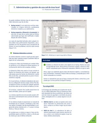 Se pueden establecer distintos tipos de copias de segu-
ridad, destacamos aquí dos de ellas:
• Backup normal. Es una copia de los archivos selec-
cionados sin ninguna restricción, posiblemente
directorios completos y sus subdirectorios.
• Backup progresivo, diferencial o incremental. En
este caso, la copia sólo se realiza sobre los ficheros
seleccionados que hayan sido modificados o creados
después del anterior backup.
Las copias de seguridad realizadas sobre cualquier sis-
tema deben estar perfectamente etiquetadas y docu-
mentadas con el fin de garantizar que la recuperación de
ficheros, en caso de problemas, sea de la copia correcta
(Figura 7.17).
Sistemas tolerantes a errores
Un sistema tolerante a errores es aquél que está capaci-
tado para seguir operando aunque se presenten fallos en
alguno de sus componentes.
La tolerancia a fallos está diseñada para combatir fallos
en periféricos, en el software de sistema operativo, en
la alimentación eléctrica de los equipos, etcétera.
La tolerancia a fallos más común es la que consiste en
duplicar los elementos del sistema, por ejemplo, que
cada equipo posea dos fuentes de alimentación: cuando
falla una de ellas, automáticamente se pone en funcio-
namiento la segunda.
En el caso de discos, el método de redundancia más senci-
llo es la configuración de discos espejo (mirror). Para ello,
se duplican los discos, de modo que cualquier operación
de escritura sobre uno de los discos se duplica en el otro.
En la lectura, cualquier disco puede proporcionar los
datos solicitados, puesto que son iguales.
Los sistemas operativos de red avanzados poseen soft-
ware para la automatización de los procesos de toleran-
cia a errores.
En los sistemas actuales se proporcionan un conjunto de
tecnologías que, en conjunto, contribuyen a crear siste-
mas seguros, escalables y de alta disponibilidad. La exi-
gencia de muchos sistemas es 24 x 7, es decir, 24 horas
diarias y 7 días por semana.
Se considera que un sistema es seguro si tiene una dis-
ponibilidad superior al 99,99 %, es decir, un día de paro
de sistema por cada 10 000 de utilización.
Tecnología RAID
La tecnología más extendida para la duplicación de dis-
cos es la RAID (Redundant Array of Inexpensive Disks,
serie redundante de discos económicos), que ofrece una
serie de niveles de seguridad o crecimiento de presta-
ciones catalogados de 0 a 5, aunque algunos no se uti-
lizan:
• RAID de nivel 0. Los datos se reparten entre varios
discos mejorando las prestaciones del acceso a
disco, aunque no se ofrece ningún tipo de redun-
dancia.
• RAID de nivel 1. La redundancia de datos se
obtiene almacenando copias exactas cada dos dis-
cos, es decir, es el sistema de espejos al que nos
hemos referido anteriormente.
7. Administración y gestión de una red de área local
7.5 Protección del sistema
07213
Figura 7.17. Utilidad para la copia de seguridad en Windows.
Establece un directorio de datos como objetivo de un backup. Realiza una copia
de seguridad del mismo. Ahora elimina el directorio copiado y restaura la infor-
mación comprobando que la información restaurada es idéntica a la que se salvó.
Ahora, según vas cambiando algunos datos del directorio objetivo, ve haciendo bac-
kups incrementales. Finalmente, restaura todos los backups y comprueba que la infor-
mación restaurada es la correcta.
Genera un automatismo para que se haga un backup del sistema a cierta hora y com-
prueba que a la hora prevista se dispara el backup.
6
Actividad
 