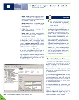 • RAID de nivel 2. No ha sido implementado comer-
cialmente, pero se basa en la redundancia conse-
guida con múltiples discos una vez que los datos se
han dividido en el nivel de bit.
• RAID de nivel 3. Los datos se dividen en el nivel de
byte. En una unidad separada se almacena la infor-
mación de paridad.
• RAID de nivel 4. Es similar al nivel 3, pero divi-
diendo los datos en bloques.
• RAID de nivel 5. Los datos se dividen en bloques
repartiéndose la información de paridad de modo
rotativo entre todos los discos.
Por ejemplo, Windows NT, Windows 2000 y Windows
2003 soportan RAID 1 y RAID 5 en cualquiera de sus ver-
siones servidoras. Microsoft denomina espejos o mirrors
a RAID 1 y sistemas de bandas con paridad a RAID 5.
En la Figura 7.18 hay un ejemplo de gestor de discos con
RAID 1 en un sistema servidor Windows.
Para establecer discos espejo (RAID 1) sólo son necesa-
rios dos discos, mientras que para la utilización de las
bandas con paridad, el mínimo de discos es de tres.
Todas las operaciones de gestión de discos se realizan
desde el administrador de discos que se halla integrado
en la consola de administración local del equipo en el
caso de Windows (Figura 7.18). Dispositivos extraíbles en caliente
Llegar a estos niveles de disponibilidad en los sistemas
no es nada sencillo; los ordenadores no son más que
máquinas electrónicas y, por tanto, están expuestos a
todo tipo de catástrofes.
Algunas compañías han diseñado componentes de orde-
nadores que son intercambiables en caliente, es decir,
sin apagar el ordenador.
Esta característica está muy extendida en los discos
duros de un cierto nivel. De hecho, en general, los dis-
cos en configuración RAID suelen residir en torres de
discos conectadas al procesador central o a la red a tra-
vés de buses de comunicaciones muy rápidos, y suelen
ser intercambiables en caliente.
Últimamente, en servidores muy especializados, están
apareciendo tarjetas que también se pueden cambiar en
caliente.
El desarrollo de las técnicas Plug & Play en los sistemas
operativos, por ejemplo en Windows, hace que el sis-
tema reconozca inmediatamente la nueva tarjeta y pro-
siga su funcionamiento en pocos segundos.
7. Administración y gestión de una red de área local
7.5 Protección del sistema
07214
Figura 7.18. Gestor de discos en Windows Server con un volumen RAID 1.
Sobre un servidor Windows (no funcionaría
sobre una versión cliente), instala dos dis-
cos duros, en uno de los cuales instalarás el
sistema operativo.
Una vez instalado, comprueba que el sistema ve
los dos discos físicos desde el administrador de
discos de Windows. Ahora convierte en dinámicos
los dos discos. Crea un espejo del disco de sis-
tema en el segundo disco. Una vez terminada la
operación, comprueba que puedes arrancar un sis-
tema idéntico desde cualquiera de los dos discos.
Posteriormente, estando el sistema en funciona-
miento con el espejo correctamente realizado,
apaga abruptamente el equipo desconectando la
alimentación. Vuelve a encender el equipo, pre-
séntate en él y arranca el administrador de discos.
Observarás que el espejo se está reconstruyendo
para garantizar la integridad de la información
en los dos discos: el apagón no permitió la sin-
cronización de datos y ahora el sistema pone en
marcha mecanismos de reparación.
7
Actividad
 
