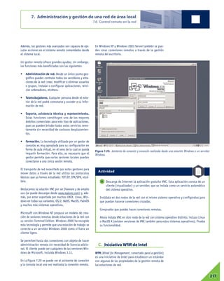 Además, los gestores más avanzados son capaces de eje-
cutar acciones en el sistema remoto comandados desde
el sistema local.
Un gestor remoto ofrece grandes ayudas; sin embargo,
las funciones más beneficiadas son las siguientes:
• Administración de red. Desde un único punto geo-
gráfico pueden controlar todos los servidores y esta-
ciones de la red: crear, modificar o eliminar usuarios
o grupos, instalar o configurar aplicaciones, reini-
ciar ordenadores, etcétera.
• Teletrabajadores. Cualquier persona desde el exte-
rior de la red podrá conectarse y acceder a su infor-
mación de red.
• Soporte, asistencia técnica y mantenimiento.
Estas funciones constituyen uno de los mayores
ámbitos comerciales para este tipo de aplicaciones,
pues se pueden brindar todos estos servicios remo-
tamente sin necesidad de costosos desplazamien-
tos.
• Formación. La tecnología utilizada por un gestor de
consolas es muy apropiada para su configuración en
forma de aula virtual, en el seno de la cual se pueda
impartir formación. Para ello, es necesario que el
gestor permita que varias sesiones locales puedan
conectarse a una única sesión remota.
El transporte de red necesitado por estos gestores para
mover datos a través de la red utiliza los protocolos
básicos que ya hemos estudiado: TCP/IP, IPX/SPX, etcé-
tera.
Destacamos la solución VNC por ser freeware y de amplio
uso (se puede descargar desde www.realvnc.com) y, ade-
más, por estar soportada por muchos UNIX, Linux, Win-
dows en todas sus variantes, OS/2, BeOS, MacOS, PalmOS
y muchos más sistemas operativos.
Microsoft con Windows NT propuso un modelo de crea-
ción de sesiones remotas desde estaciones de la red con
su versión Terminal Edition. Windows 2000 ha recogido
esta tecnología y permite que una estación de trabajo se
conecte a un servidor Windows 2000 como si fuera un
cliente ligero.
Se permiten hasta dos conexiones con objeto de hacer
administración remota sin necesidad de licencia adicio-
nal. El cliente puede ser cualquiera de las versiones Win-
dows de Microsoft, incluida Windows 3.11.
En la Figura 7.20 se puede ver el asistente de conexión
y la consola local una vez realizada la conexión remota.
En Windows XP y Windows 2003 Server también se pue-
den crear conexiones remotas a través de la gestión
remota del escritorio.
C. Iniciativa WfM de Intel
WfM (Wired for Management, conectado para la gestión)
es una iniciativa de Intel para establecer un estándar
con algunas de las propiedades de la gestión remota de
las estaciones de red.
7. Administración y gestión de una red de área local
7.6 Control remoto en la red
07217
Figura 7.20. Asistente de conexión y conexión realizada desde una estación Windows a un servidor
Windows.
Descarga de Internet la aplicación gratuita VNC. Esta aplicación consta de un
cliente (visualizador) y un servidor, que se instala como un servicio automático
del sistema operativo.
Instálala en dos nodos de la red con el mismo sistema operativo y configúralos para
que puedan hacerse conexiones cruzadas.
Comprueba que puedes hacer conexiones remotas.
Ahora instala VNC en otro nodo de la red con sistema operativo distinto, incluso Linux
o MacOS X (existen versiones de VNC también para estos sistemas operativos). Prueba
su funcionalidad.
8
Actividad
 