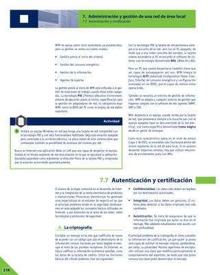 El avance de la etapa comercial en el desarrollo de Inter-
net y la integración de la venta electrónica de productos
o transacciones financieras electrónicas ha generado
unas expectativas en el volumen de negocio en las que
el principal problema reside en la seguridad. Analizare-
mos en este epígrafe los conceptos básicos utilizados en
Internet, y por extensión en el resto de las redes, sobre
tecnologías y protocolos de seguridad.
A. La criptografía
Encriptar un mensaje no es más que codificarlo de nuevo
de acuerdo con un código que sólo el destinatario de la
información conoce, haciendo por tanto ilegible el men-
saje al resto de los posibles receptores. En Internet, es
típico codificar la información económica sensible, como
los datos de la tarjeta de crédito. Entre las funciones
básicas del cifrado podemos citar las siguientes:
• Confidencialidad. Los datos sólo deben ser legibles
por los destinatarios autorizados.
• Integridad. Los datos deben ser genuinos. El sis-
tema debe detectar si los datos originales han sido
cambiados.
• Autenticación. Se trata de asegurarse de que la
información fue originada por quien se dice en el
mensaje. Más adelante estudiaremos este asunto con
más profundidad.
El principal problema de la criptografía es cómo custodiar
la información de codificación, ya que quien la posea
será capaz de restituir el mensaje original, perdiéndose,
por tanto, su privacidad. Muchos algoritmos de encripta-
ción utilizan una clave que modifica particularmente el
comportamiento del algoritmo, de modo que sólo quien
conozca esa clave podrá desencriptar el mensaje.
7. Administración y gestión de una red de área local
7.7 Autenticación y certificación
7.7 Autenticación y certificación
07218
WfM se apoya sobre otros estándares ya establecidos,
pero su gestión se centra en cuatro niveles:
• Gestión previa al inicio del sistema.
• Gestión del consumo energético.
• Gestión de la información.
• Agentes de soporte.
La gestión previa al inicio de WfM está enfocada a la ges-
tión de estaciones de trabajo cuando éstas están apaga-
das. La tecnología PXE (Previous eXecution Environment,
entorno de ejecución previo al inicio), especificación para
la gestión en adaptadores de red, es obligatoria bajo
WfM: tanto la BIOS del PC como la tarjeta de red deben
soportarlo.
Con la tecnología PXE la tarjeta de red permanece siem-
pre a la escucha de la red, aún con el PC apagado, de
modo que a una orden concreta del servidor, la tarjeta
ordena encenderse al PC arrancando el software de sis-
tema: una tecnología denominada WOL (Wake On LAN).
Pero un PC que pueda despertarse también tiene que
ser capaz de autoapagarse; por eso, WfM integra la
tecnología ACPI (Advanced Configuration Power Inter-
face, Interfaz de consumo energético y configuración
avanzada) en las BIOS, que es capaz de realizar estas
operaciones.
También se necesita un entorno de gestión de informa-
ción. WfM se adapta a cualquier entorno de gestión que
hayamos cargado con el software de red: agentes SNMP,
DMI o CIM.
WOL despierta a un equipo cuando recibe por la tarjeta
de red, que permanece siempre a la escucha aun con el
equipo apagado (que no desconectado de la red eléc-
trica), una trama específica denominada trama mágica
desde un gestor de arranque.
Como esta característica opera en el nivel de enlace
(capa 2 de OSI), el encendido sólo funcionará dentro del
mismo segmento de la red de área local. Si se quieren
despertar máquinas remotas, hay que utilizar mecanis-
mos de enrutamiento junto con WOL.
Instala un equipo Windows en red que tenga una tarjeta de red compatible con
la tecnología PXE y con esta funcionalidad habilitada. Deja esta estación apagada
pero conectada a la corriente eléctrica. La placa madre de este sistema tiene que
contemplar también la posibilidad de arranque del sistema por red.
Busca en Internet una aplicación Wake on LAN que sea capaz de despertar al equipo.
Instala en el mismo segmento de red otra estación en la que se ejecutará la aplicación.
Ejecútala pasándole como argumento la dirección física de la tarjeta PXE y comprueba
que la estación se enciende automáticamente.
9
Actividad
 