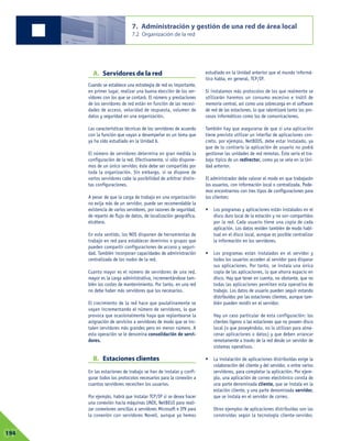 A. Servidores de la red
Cuando se establece una estrategia de red es importante,
en primer lugar, realizar una buena elección de los ser-
vidores con los que se contará. El número y prestaciones
de los servidores de red están en función de las necesi-
dades de acceso, velocidad de respuesta, volumen de
datos y seguridad en una organización.
Las características técnicas de los servidores de acuerdo
con la función que vayan a desempeñar es un tema que
ya ha sido estudiado en la Unidad 6.
El número de servidores determina en gran medida la
configuración de la red. Efectivamente, si sólo dispone-
mos de un único servidor, éste debe ser compartido por
toda la organización. Sin embargo, si se dispone de
varios servidores cabe la posibilidad de arbitrar distin-
tas configuraciones.
A pesar de que la carga de trabajo en una organización
no exija más de un servidor, puede ser recomendable la
existencia de varios servidores, por razones de seguridad,
de reparto de flujo de datos, de localización geográfica,
etcétera.
En este sentido, los NOS disponen de herramientas de
trabajo en red para establecer dominios o grupos que
pueden compartir configuraciones de acceso y seguri-
dad. También incorporan capacidades de administración
centralizada de los nodos de la red.
Cuanto mayor es el número de servidores de una red,
mayor es la carga administrativa, incrementándose tam-
bién los costes de mantenimiento. Por tanto, en una red
no debe haber más servidores que los necesarios.
El crecimiento de la red hace que paulatinamente se
vayan incrementando el número de servidores, lo que
provoca que ocasionalmente haya que replantearse la
asignación de servicios a servidores de modo que se ins-
talen servidores más grandes pero en menor número. A
esta operación se le denomina consolidación de servi-
dores.
B. Estaciones clientes
En las estaciones de trabajo se han de instalar y confi-
gurar todos los protocolos necesarios para la conexión a
cuantos servidores necesiten los usuarios.
Por ejemplo, habrá que instalar TCP/IP si se desea hacer
una conexión hacia máquinas UNIX, NetBEUI para reali-
zar conexiones sencillas a servidores Microsoft e IPX para
la conexión con servidores Novell, aunque ya hemos
estudiado en la Unidad anterior que el mundo informá-
tico habla, en general, TCP/IP.
Si instalamos más protocolos de los que realmente se
utilizarán haremos un consumo excesivo e inútil de
memoria central, así como una sobrecarga en el software
de red de las estaciones, lo que ralentizará tanto los pro-
cesos informáticos como los de comunicaciones.
También hay que asegurarse de que si una aplicación
tiene previsto utilizar un interfaz de aplicaciones con-
creto, por ejemplo, NetBIOS, debe estar instalado, ya
que de lo contrario la aplicación de usuario no podrá
gestionar las unidades de red remotas. Éste sería el tra-
bajo típico de un redirector, como ya se veía en la Uni-
dad anterior.
El administrador debe valorar el modo en que trabajarán
los usuarios, con información local o centralizada. Pode-
mos encontrarnos con tres tipos de configuraciones para
los clientes:
• Los programas y aplicaciones están instalados en el
disco duro local de la estación y no son compartidos
por la red. Cada usuario tiene una copia de cada
aplicación. Los datos residen también de modo habi-
tual en el disco local, aunque es posible centralizar
la información en los servidores.
• Los programas están instalados en el servidor y
todos los usuarios acceden al servidor para disparar
sus aplicaciones. Por tanto, se instala una única
copia de las aplicaciones, lo que ahorra espacio en
disco. Hay que tener en cuenta, no obstante, que no
todas las aplicaciones permiten esta operativa de
trabajo. Los datos de usuario pueden seguir estando
distribuidos por las estaciones clientes, aunque tam-
bién pueden residir en el servidor.
Hay un caso particular de esta configuración: los
clientes ligeros o las estaciones que no poseen disco
local (o que poseyéndolo, no lo utilizan para alma-
cenar aplicaciones o datos) y que deben arrancar
remotamente a través de la red desde un servidor de
sistemas operativos.
• La instalación de aplicaciones distribuidas exige la
colaboración del cliente y del servidor, o entre varios
servidores, para completar la aplicación. Por ejem-
plo, una aplicación de correo electrónico consta de
una parte denominada cliente, que se instala en la
estación cliente, y una parte denominada servidor,
que se instala en el servidor de correo.
Otros ejemplos de aplicaciones distribuidas son las
construidas según la tecnología cliente-servidor,
7. Administración y gestión de una red de área local
7.2 Organización de la red
07194
 