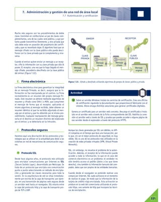 Mucho más seguros son los procedimientos de doble
clave. Consisten en confeccionar un par de claves com-
plementarias, una de las cuales será pública, y que por
tanto puede transmitirse libremente, y otra privada que
sólo debe estar en posesión del propietario del certifi-
cado y que no necesitará viajar. El algoritmo hace que un
mensaje cifrado con la clave pública sólo pueda desci-
frarse con la clave privada que le complementa y vice-
versa.
Cuando el emisor quiere enviar un mensaje a un recep-
tor, cifra la información con su clave privada que sólo él
posee. El receptor, una vez que le haya llegado el men-
saje cifrado, procederá a descifrarlo con la clave pública
del emisor (Figura 7.22).
E. Firma electrónica
La firma electrónica sirve para garantizar la integridad
de un mensaje firmado, es decir, asegura que la in-
formación no fue manipulada por el camino. La firma
normalmente es un resumen del propio mensaje fir-
mado. Este resumen se obtiene mediante algoritmos de
resumen y cifrado como SHA-1 o MD5, que comprimen
el mensaje de forma que el receptor, aplicando el
mismo algoritmo al mensaje recibido, debe obtener un
resumen idéntico al que ha recibido adjuntado al men-
saje por el emisor y que ha obtenido por el mismo pro-
cedimiento. Cualquier manipulación del mensaje gene-
raría en el destino un resumen distinto del elaborado
por el emisor, y se detectaría así la intrusión.
F. Protocolos seguros
Haremos aquí una descripción de los protocolos y tec-
nologías que se utilizan en la actualidad para dotar a los
sistemas en red de mecanismos de comunicación segu-
ros.
Protocolo SSL
Desde hace algunos años, el protocolo más utilizado
para encriptar comunicaciones por Internet es SSL
(Secure Sockets Layer), desarrollado por Netscape. Se
trata de un protocolo que encripta una comunicación
punto a punto seleccionando un método de encripta-
ción y generando las claves necesarias para toda la
sesión. En la arquitectura de red se sitúa inmediata-
mente por encima de la capa de transporte; por ejem-
plo, en una transmisión de páginas web seguras desde
un servidor web hasta un navegador, SSL estaría entre
la capa del protocolo http y la capa de transporte pro-
pia de TCP o UDP.
Aunque las claves generadas por SSL son débiles, es difí-
cil romperlas en el tiempo que dura una transacción, por
lo que, sin ser el mejor protocolo de seguridad, es muy
válido. SSL es uno de los protocolos más utilizados en la
creación de redes privadas virtuales (VPN, Virtual Private
Networks).
SSL, sin embargo, no resuelve el problema de la auten-
ticación. Además, el receptor de la información puede
acceder a toda la información, lo que en el caso del
comercio electrónico es un problema: el vendedor no
sólo tendría acceso al pedido (datos a los que tiene
derecho), sino también la información bancaria del com-
prador, datos que son propios de las entidades bancarias.
Cuando desde el navegador se pretende realizar una
compra por Internet, SSL suele activarse en el momento
de realizar el pago, de modo que la información de la
tarjeta de crédito viaja encriptada. Esta activación se
produce en la web del comerciante utilizando el proto-
colo https, una variante de http que incorpora las técni-
cas de encriptación.
7. Administración y gestión de una red de área local
7.7 Autenticación y certificación
07221
Figura 7.22. Cifrado y descifrado utilizando algoritmos de parejas de claves: pública y privada.
Sobre un servidor Windows instala los servicios de certificación. Crea una oficina
de certificación siguiendo la documentación que proporciona el fabricante con el
sistema. Ahora ensaya distintas soluciones para generar certificados digitales.
Genera un certificado para un servidor web concreto. Descarga el certificado e instá-
lalo en el servidor web a través de la ficha correspondiente del IIS. Habilita la cone-
xión al servidor web a través de SSL y prueba que puedes acceder a alguna página de
ese servidor desde el explorador a través del protocolo HTTPS.
10
EMISOR RECEPTOR
CLAVE
PRIVADA
CLAVE
PÚBLICA
Mensaje
original
Mensaje
original
Mensaje
cifrado
Mensaje
cifrado
Actividad
 