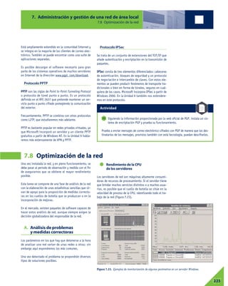 Una vez instalada la red, y en pleno funcionamiento, se
debe pasar al periodo de observación y medida con el fin
de asegurarnos que se obtiene el mayor rendimiento
posible.
Esta tarea se compone de una fase de análisis de la red
con la elaboración de unas estadísticas sencillas que sir-
van de apoyo para la proposición de medidas correcto-
ras en los cuellos de botella que se produzcan o en la
incorporación de mejoras.
En el mercado, existen paquetes de software capaces de
hacer estos análisis de red, aunque siempre exigen la
decisión globalizadora del responsable de la red.
A. Análisis de problemas
y medidas correctoras
Los parámetros en los que hay que detenerse a la hora
de analizar una red varían de unas redes a otras; sin
embargo aquí expondremos los más comunes.
Una vez detectado el problema se propondrán diversos
tipos de soluciones posibles.
Rendimiento de la CPU
de los servidores
Los servidores de red son máquinas altamente consumi-
doras de recursos de procesamiento. Si el servidor tiene
que brindar muchos servicios distintos o a muchos usua-
rios, es posible que el cuello de botella se sitúe en la
velocidad de proceso de la CPU, ralentizando todo el tra-
bajo de la red (Figura 7.23).
7. Administración y gestión de una red de área local
7.8 Optimización de la red
7.8 Optimización de la red
07223
Está ampliamente extendido en la comunidad Internet y
se integra en la mayoría de los clientes de correo elec-
trónico. También se puede encontrar como una suite de
aplicaciones separadas.
Es posible descargar el software necesario para gran
parte de los sistemas operativos de muchos servidores
en Internet de la dirección www.pgpi. com/download.
Protocolo PPTP
PPTP son las siglas de Point to Point Tunneling Protocol
o protocolo de túnel punto a punto. Es un protocolo
definido en el RFC 2637 que pretende mantener un ser-
vicio punto a punto cifrado protegiendo la comunicación
del exterior.
Frecuentemente, PPTP se combina con otros protocolos
como L2TP, que estudiaremos más adelante.
PPTP es bastante popular en redes privadas virtuales, ya
que Microsoft incorporó un servidor y un cliente PPTP
gratuitos a partir de Windows NT. En la Unidad 9 habla-
remos más extensamente de VPN y PPTP.
Protocolo IPSec
Se trata de un conjunto de extensiones del TCP/IP que
añade autenticación y encriptación en la transmisión de
paquetes.
IPSec consta de tres elementos diferenciados: cabeceras
de autenticación, bloques de seguridad y un protocolo
de negociación e intercambio de claves. Con estos ele-
mentos se pueden producir fenómenos de transporte tra-
dicionales o bien en forma de túneles, seguros en cual-
quiera de los casos. Microsoft incorpora IPSec a partir de
Windows 2000. En la Unidad 9 también nos extendere-
mos en este protocolo.
Siguiendo la información proporcionada por la web oficial de PGP, instala un sis-
tema de encriptación PGP y prueba su funcionamiento.
Prueba a enviar mensajes de correo electrónico cifrados con PGP de manera que los des-
tinatarios de los mensajes, provistos también con esta tecnología, puedan descifrarlos.
11
Figura 7.23. Ejemplos de monitorización de algunos parámetros en un servidor Windows.
Actividad
 