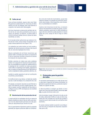Tráfico de red
Como ya hemos estudiado, algunas redes como Token
Ring gestionan perfectamente las situaciones de tráfico
intenso en la red. Sin embargo, otras como Ethernet se
comportan mal cuando están sobrecargadas.
Esto hace importante la observación periódica del trá-
fico de red, así como de los parámetros por los que se
regula; por ejemplo, en Ethernet, se podría medir el
nivel de colisiones habidas frente al volumen de datos
transferidos con éxito.
En el mercado existen aplicaciones que analizan el trá-
fico de red. A veces, incluso vienen incorporadas con el
propio sistema operativo de red (Figura 7.24).
Los parámetros que suelen analizar son muy variados y
dependen del tipo de protocolo utilizado y del tipo de
red, así como de la topología de la misma.
Algunos analizadores de red tienen mecanismos que
generan tráfico controlado para observar la respuesta de
la red en situaciones concretas a través de un proceso
de simulación de situaciones reales.
Posibles soluciones de mejora para estos problemas
podrían ser la asignación de máscaras de red más ajusta-
das a las necesidades de la propia red, modificaciones en
la topología de red, concentrar los nodos que generan
mucho tráfico en segmentos de red rápidos, asegurarse de
que se cumplen las especificaciones de los fabricantes en
cuanto a longitudes de cables y parámetros eléctricos, etc.
También es posible segmentar la red con la utilización
de switches y encaminadores.
Si el tráfico de red es muy intenso, no habrá más remedio
que dar un salto tecnológico en la composición de la red.
Por ejemplo, la evolución natural de una red Ethernet es
pasar a Fast Ethernet y de ésta a Gigabit Ethernet. Tam-
bién se pueden construir segmentos de fibra óptica o
configurar la red con ATM, tecnología que será estudiada
en la Unidad 8.
Monitorización de los protocolos de red
La mayor parte de los analizadores de red son capaces de
elaborar estadísticas sobre el tipo de tráfico que obser-
van en la red, determinando qué tramas han sido gene-
radas por cada protocolo que convive en la red.
Esto es especialmente importante cuando los paquetes
generados por algunos protocolos deben ser transporta-
dos a otra red a través de encaminadores, ya que estas
máquinas trabajan con paquetes de protocolos previa-
mente seleccionados. Estos dispositivos serán estudia-
dos con profundidad en la Unidad 9.
Cuando se dan situaciones de este tipo, es necesario
observar frecuentemente el estado de puentes, encami-
nadores y pasarelas, puesto que un cuello de botella en
alguno de estos elementos puede perjudicar la marcha
global de la red, aunque en ella no haya un tráfico
intenso.
B. Protocolos para la gestión
de redes
El crecimiento experimentado por las redes de área local
y, sobre todo, la aparición de sistemas distribuidos, ha
generado la aparición de técnicas y protocolos especia-
lizados en la gestión de redes.
La idea de partida es conseguir que desde un único
puesto de la red (el del administrador) denominado con-
sola, se pueda monitorizar toda la red.
Estas tecnologías recogen información de cada uno de
los nodos, observando el tráfico en cada uno de los seg-
mentos de la red, avisando en el caso de que se llegue a
situaciones que el administrador de la red defina como
alarmantes.
En muchos sistemas también se permite la reconfigura-
ción de la red y la simulación de situaciones comprome-
tidas para la red.
7. Administración y gestión de una red de área local
7.8 Optimización de la red
07225
Figura 7.24. Parametrización de un analizador de red básico incorporado en Windows y accesible desde
el administrador de sistema.
 