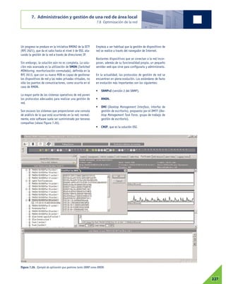 7. Administración y gestión de una red de área local
7.8 Optimización de la red
07227
Un progreso se produce en la iniciativa RMON2 de la IETF
(RFC 2021), que da el salto hasta el nivel 3 de OSI, ata-
cando la gestión de la red a través de direcciones IP.
Sin embargo, la solución aún no es completa. La solu-
ción más avanzada es la utilización de SMON (Switched
MONitoring, monitorización conmutada), definida en la
RFC 2613, que con su nuevo MIB es capaz de gestionar
los dispositivos de red y las redes privadas virtuales, no
sólo los puertos de comunicaciones, como ocurría en el
caso de RMON.
La mayor parte de los sistemas operativos de red ponen
los protocolos adecuados para realizar una gestión de
red.
Son escasos los sistemas que proporcionan una consola
de análisis de lo que está ocurriendo en la red; normal-
mente, este software suele ser suministrado por terceras
compañías (véase Figura 7.26).
Empieza a ser habitual que la gestión de dispositivos de
red se realice a través del navegador de Internet.
Bastantes dispositivos que se conectan a la red incor-
poran, además de su funcionalidad propia, un pequeño
servidor web que sirve para configurarlo y administrarlo.
En la actualidad, los protocolos de gestión de red se
encuentran en plena evolución. Los estándares de facto
en evolución más importantes son los siguientes:
• SNMPv2 (versión 2 del SNMP).
• RMON.
• DMI (Desktop Management Interface, interfaz de
gestión de escritorio), propuesto por el DMTF (Des-
ktop Management Task Force, grupo de trabajo de
gestión de escritorio).
• CMIP, que es la solución OSI.
Figura 7.26. Ejemplo de aplicación que gestiona tanto SNMP como RMON.
 