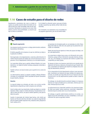 7. Administración y gestión de una red de área local
7.10 Casos de estudio para el diseñó de redes
07229
Seguidamente, presentamos dos casos en donde se
sugiere una posible solución dentro del ámbito de las
redes de área local sobre necesidades reales de dos orga-
nizaciones. Obviamente, la solución no es única. Está
abierta a muchas otras posibilidades. La solución que
aquí se ofrece es orientativa.
En la Unidad 9 se ofrecerán nuevos casos para el diseño
de redes corporativas que además utilizan redes de área
extendida.
Por el momento, nos centraremos en las necesidades de
una pequeña organización y de una de tamaño medio.
7.10 Casos de estudio para el diseño de redes
Pequeña organización
Una empresa necesita mecanizar su trabajo administrativo mediante
herramientas informáticas.
El ámbito geográfico de la empresa a la que nos referimos se reduce a
la planta de un edificio.
Está organizada en dos departamentos: comercial y administración. El
número total de puestos de trabajo que se han de mecanizar es de 15
personas: 10 en el departamento comercial y 5 en el de administración.
Los comerciales utilizan para su gestión software ofimático con correo
electrónico, con objeto de realizar mailings y propuestas comerciales a
sus clientes.
También utilizan una base de datos para la gestión de la cartera de
clientes.
Los administrativos utilizan un paquete contable y software ofimático
vinculado a la contabilidad. Tienen necesidad de imprimir formularios
de gran tamaño y facturas.
Solución:
La carga de trabajo no es elevada, por tanto, con un único servidor
departamental compartido por toda la empresa será suficiente.
Como los datos serán muy importantes, tendrá que elegirse un servidor
tolerante a fallos o elegir un sistema de backup. Incorporaremos al ser-
vidor al menos dos discos, uno para el sistema operativo y otro para los
datos de usuario.
Cuando el responsable del sistema haga backup, sólo tendrá que
hacerlo con frecuencia del disco de datos. Las copias de seguridad del
disco de sistema pueden espaciarse más y realizarse antes y después de
hacer cambios en él.
La topología de red elegida puede ser una topología en anillo (Token
Ring) entre todos los nodos de la red, puesto que las prestaciones soli-
citadas son moderadas.
Queda claro que hay que organizar al menos dos grupos de trabajo, uno
por cada departamento.
Los comerciales no deben tener acceso a la información de los admi-
nistrativos, porque utilizan información reservada (nóminas, factura-
ción, etc.). Sin embargo, las impresoras del sistema sí pueden estar
compartidas por ambos grupos.
Se requiere al menos una impresora matricial de carro grande para la
elaboración de facturas, albaranes y formularios de gran tamaño. Ade-
más, se necesitará una impresora para imprimir las etiquetas de los mai-
lings del departamento comercial.
Si los componentes de este departamento utilizan correo personali-
zado, necesitarán una impresora de mayor calidad y de mayores pres-
taciones. Es posible que haga falta más de una impresora de estas
características. Los dos departamentos pueden acceder a todas las
impresoras.
Sin embargo, los de administración encolarán trabajos a la impresora
matricial con mayor prioridad que los comerciales, mientras que en la
láser interesará que sea al revés.
Las aplicaciones de los comerciales residirán en las estaciones locales,
de modo que puedan realizar gestiones comerciales independien-
temente de que el servidor esté o no en funcionamiento.
Sin embargo, la gestión administrativa residirá en el servidor, con
objeto de que esté centralizada: una única contabilidad, un único pro-
cedimiento de copia de seguridad, etcétera.
1
Caso práctico
 