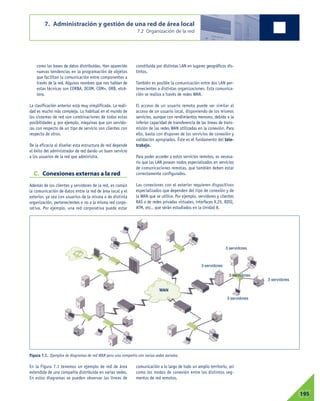 como las bases de datos distribuidas. Han aparecido
nuevas tendencias en la programación de objetos
que facilitan la comunicación entre componentes a
través de la red. Algunos nombres que nos hablan de
estas técnicas son CORBA, DCOM, COM+, ORB, etcé-
tera.
La clasificación anterior está muy simplificada. La reali-
dad es mucho más compleja. Lo habitual en el mundo de
los sistemas de red son combinaciones de todas estas
posibilidades y, por ejemplo, máquinas que son servido-
ras con respecto de un tipo de servicio son clientes con
respecto de otros.
De la eficacia al diseñar esta estructura de red depende
el éxito del administrador de red dando un buen servicio
a los usuarios de la red que administra.
C. Conexiones externas a la red
Además de los clientes y servidores de la red, es común
la comunicación de datos entre la red de área local y el
exterior, ya sea con usuarios de la misma o de distinta
organización, pertenecientes o no a la misma red corpo-
rativa. Por ejemplo, una red corporativa puede estar
constituida por distintas LAN en lugares geográficos dis-
tintos.
También es posible la comunicación entre dos LAN per-
tenecientes a distintas organizaciones. Esta comunica-
ción se realiza a través de redes WAN.
El acceso de un usuario remoto puede ser similar al
acceso de un usuario local, disponiendo de los mismos
servicios, aunque con rendimientos menores, debido a la
inferior capacidad de transferencia de las líneas de trans-
misión de las redes WAN utilizadas en la conexión. Para
ello, basta con disponer de los servicios de conexión y
validación apropiados. Éste es el fundamento del tele-
trabajo.
Para poder acceder a estos servicios remotos, es necesa-
rio que las LAN posean nodos especializados en servicios
de comunicaciones remotas, que también deben estar
correctamente configurados.
Las conexiones con el exterior requieren dispositivos
especializados que dependen del tipo de conexión y de
la WAN que se utilice. Por ejemplo, servidores y clientes
RAS o de redes privadas virtuales, interfaces X.25, RDSI,
ATM, etc., que serán estudiados en la Unidad 8.
7. Administración y gestión de una red de área local
7.2 Organización de la red
07195
En la Figura 7.1 tenemos un ejemplo de red de área
extendida de una compañía distribuida en varias sedes.
En estos diagramas se pueden observar las líneas de
comunicación a lo largo de todo un amplio territorio, así
como los modos de conexión entre los distintos seg-
mentos de red remotos.
Figura 7.1. Ejemplos de diagramas de red WAN para una compañía con varias sedes sociales.
WAN
3 servidores
3 servidores
3 servidores
3 servidores
3 servidores
 