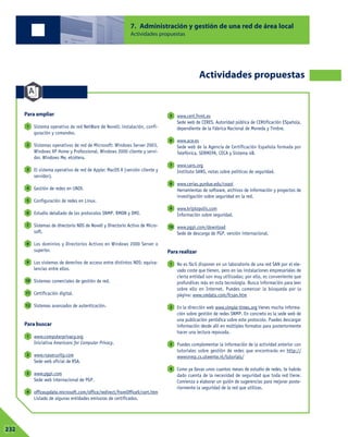 7. Administración y gestión de una red de área local
Actividades propuestas
Actividades propuestas
Para ampliar
Sistema operativo de red NetWare de Novell: instalación, confi-
guración y comandos.
Sistemas operativos de red de Microsoft: Windows Server 2003,
Windows XP Home y Professional, Windows 2000 cliente y servi-
dor, Windows Me, etcétera.
El sistema operativo de red de Apple: MacOS X (versión cliente y
servidor).
Gestión de redes en UNIX.
Configuración de redes en Linux.
Estudio detallado de los protocolos SNMP, RMON y DMI.
Sistemas de directorio NDS de Novell y Directorio Activo de Micro-
soft.
Los dominios y Directorios Activos en Windows 2000 Server o
superior.
Los sistemas de derechos de acceso entre distintos NOS: equiva-
lencias entre ellos.
Sistemas comerciales de gestión de red.
Certificación digital.
Sistemas avanzados de autenticación.
Para buscar
www.computerprivacy.org
Iniciativa Americans for Computer Privacy.
www.rsasecurity.com
Sede web oficial de RSA.
www.pgpi.com
Sede web internacional de PGP.
officeupdate.microsoft.com/office/redirect/fromOffice9/cert.htm
Listado de algunas entidades emisoras de certificados.
www.cert.fnmt.es
Sede web de CERES, Autoridad pública de CERtificación ESpañola,
dependiente de la Fábrica Nacional de Moneda y Timbre.
www.ace.es
Sede web de la Agencia de Certificación Española formada por
Telefónica, SERMEPA, CECA y Sistema 4B.
www.sans.org
Instituto SANS, notas sobre políticas de seguridad.
www.cerias.purdue.edu/coast
Herramientas de software, archivos de información y proyectos de
investigación sobre seguridad en la red.
www.kriptopolis.com
Información sobre seguridad.
www.pgpi.com/download
Sede de descarga de PGP, versión internacional.
Para realizar
No es fácil disponer en un laboratorio de una red SAN por el ele-
vado coste que tienen, pero en las instalaciones empresariales de
cierta entidad son muy utilizadas; por ello, es conveniente que
profundices más en esta tecnología. Busca información para leer
sobre ello en Internet. Puedes comenzar la búsqueda por la
página: www.smdata.com/fcsan.htm
En la dirección web www.simple-times.org tienes mucha informa-
ción sobre gestión de redes SNMP. En concreto es la sede web de
una publicación periódica sobre este protocolo. Puedes descargar
información desde allí en múltiples formatos para posteriormente
hacer una lectura reposada.
Puedes complementar la información de la actividad anterior con
tutoriales sobre gestión de redes que encontrarás en http://
wwwsnmp.cs.utwente.nl/tutorials/
Como ya llevas unos cuantos meses de estudio de redes, te habrás
dado cuenta de la necesidad de seguridad que toda red tiene.
Comienza a elaborar un guión de sugerencias para mejorar poste-
riormente la seguridad de la red que utilizas.
4
3
2
1
10
9
8
7
6
5
4
3
2
1
12
11
10
9
8
7
6
5
4
3
2
1
07232
 