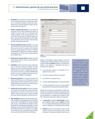 • Contraseña. Es la cadena de caracteres que codifica
una clave secreta de acceso a la red para cada usua-
rio. La contraseña va ligada al nombre de usuario.
Proporciona la llave que protege los datos persona-
les del usuario que la posee1
.
• Nombre completo del usuario. Es una cadena de
caracteres con el nombre completo del usuario. El
nombre de usuario suele ser una abreviatura del
nombre completo. En este campo se permite un nú-
mero mayor de caracteres, incluyendo espacios en
blanco, para identificar totalmente al usuario. Algu-
nos examinadores de red muestran este nombre al
solicitar una inspección de la red.
• Horario permitido de acceso a la red. Es un campo
que describe las horas y los días en que el usuario
tiene acceso a la red. En cualquier otro tiempo el
usuario no puede presentarse en la red o es forzado
a abandonarla. Por defecto, los sistemas operativos
de red permiten el acceso de los usuarios cualquier
día a cualquier hora.
• Estaciones de inicio de sesión. Describe el nombre
de los equipos desde los que el usuario puede pre-
sentarse en la red.
• Caducidad. Describe la fecha en que la cuenta expi-
rará. Es útil para cuentas de usuarios que sólo
requieren accesos por periodos de tiempo concretos.
Al desactivarse la cuenta, se impide que otros posi-
bles usuarios (intrusos) se apropien indebidamente
de ella y, por tanto, protegen y descargan al servi-
dor de accesos indebidos o indeseados.
• Directorio particular. Es el lugar físico dentro del
sistema de ficheros de la red en donde el usuario
puede guardar sus datos. Al presentarse en la red, el
sistema operativo le posiciona en su directorio par-
ticular o le concede acceso al mismo.
• Archivos de inicio de sesión. Permiten configurar
un conjunto de comandos que se ejecutarán auto-
máticamente al inicio de la sesión de red. Están
ligados a cada cuenta de usuario, aunque se permite
que varios usuarios compartan el archivo de inicio.
• Otros parámetros. Algunos sistemas operativos per-
miten configurar otros parámetros como son los perfi-
les de usuario, la cantidad de disco de que dispondrá
cada usuario, disponibilidad de memoria central,
tiempo de CPU, capacidad de entrada/salida, etc. Estos
parámetros tienen una especial importancia en gran-
des sistemas multiusuario. En la Figura 7.2 se pueden
ver las fichas que se han de rellenar para la creación
de un usuario en el Directorio Activo de Windows.
Además, el administrador puede establecer una serie de
condiciones por defecto asignadas a cada cuenta y ges-
tionadas mediante políticas (policies), que facilitan su
gestión o que mejoran su seguridad. Entre ellas se
encuentran las siguientes:
• El usuario debe cambiar la contraseña en el si-
guiente inicio de sesión.
• El usuario no puede cambiar su contraseña.
• La contraseña no caducará nunca.
• La cuenta quedará desactivada en un plazo de tiempo.
• La cuenta se bloqueará si ocurre un número de fallos
de presentación consecutivos previamente fijado.
Además de las cuentas que puede definir el administra-
dor de la red, los sistemas operativos de red poseen unas
cuentas por defecto con una funcionalidad específica,
que normalmente no se pueden borrar, aunque sí modi-
ficar y desactivar. Entre estas cuentas se encuentran:
• El supervisor (en Novell), administrador (en Win-
dows), root (en UNIX o Linux), system (en VMS),
etc. Es la cuenta privilegiada por excelencia y que
suele ser utilizada por el administrador del sistema.
• Invitado o guest. Es una cuenta a la que normal-
mente no se le asocia contraseña y que carece de
privilegios. Sirve para que aquellos usuarios que no
7. Administración y gestión de una red de área local
7.3 El sistema de acceso a la red
07197
1
El establecimiento de una
buena contraseña es muy
importante para la seguridad
del sistema. Se recomiendan
contraseñas suficientemente
largas, con caracteres tanto
en mayúsculas como en
minúsculas, e incluso combi-
nados con dígitos, espacios
en blanco u otros caracteres
especiales. No se recomien-
dan como contraseñas térmi-
nos que se puedan encontrar
en algún diccionario, con
independencia del idioma.
Figura 7.2. Ficha de creación de un nuevo usuario en un Directorio Activo
de Windows.
 