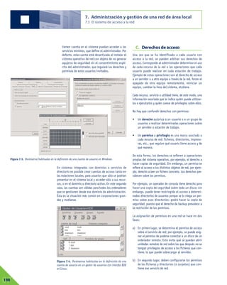 tienen cuenta en el sistema puedan acceder a los
servicios mínimos, que define el administrador. Por
defecto, esta cuenta está desactivada al instalar el
sistema operativo de red con objeto de no generar
agujeros de seguridad sin el consentimiento explí-
cito del administrador, que regulará los derechos y
permisos de estos usuarios invitados.
En sistemas integrados con dominios o servicios de
directorio es posible crear cuentas de acceso tanto en
las estaciones locales, para usuarios que sólo se podrían
presentar en el sistema local y acceder sólo a sus recur-
sos, o en el dominio o directorio activo. En este segundo
caso, las cuentas son válidas para todos los ordenadores
que se gestionen desde ese dominio de administración.
Ésta es la situación más común en corporaciones gran-
des y medianas.
C. Derechos de acceso
Una vez que se ha identificado a cada usuario con
acceso a la red, se pueden arbitrar sus derechos de
acceso. Corresponde al administrador determinar el uso
de cada recurso de la red o las operaciones que cada
usuario puede realizar en cada estación de trabajo.
Ejemplo de estas operaciones son el derecho de acceso
a un servidor o a otro equipo a través de la red, forzar el
apagado de otro equipo remotamente, reiniciar un
equipo, cambiar la hora del sistema, etcétera.
Cada recurso, servicio o utilidad tiene, de este modo, una
información asociada que le indica quién puede utilizar-
los o ejecutarlos y quién carece de privilegios sobre ellos.
No hay que confundir derechos con permisos:
• Un derecho autoriza a un usuario o a un grupo de
usuarios a realizar determinadas operaciones sobre
un servidor o estación de trabajo.
• Un permiso o privilegio es una marca asociada a
cada recurso de red: ficheros, directorios, impreso-
ras, etc., que regulan qué usuario tiene acceso y de
qué manera.
De esta forma, los derechos se refieren a operaciones
propias del sistema operativo, por ejemplo, el derecho a
hacer copias de seguridad. Sin embargo, un permiso se
refiere al acceso a los distintos objetos de red, por ejem-
plo, derecho a leer un fichero concreto. Los derechos pre-
valecen sobre los permisos.
Por ejemplo, un operador de consola tiene derecho para
hacer una copia de seguridad sobre todo un disco; sin
embargo, puede tener restringido el acceso a determi-
nados directorios de usuarios porque se lo niega un per-
miso sobre esos directorios: podrá hacer la copia de
seguridad, puesto que el derecho de backup prevalece a
la restricción de los permisos.
La asignación de permisos en una red se hace en dos
fases:
a) En primer lugar, se determina el permiso de acceso
sobre el servicio de red; por ejemplo, se puede asig-
nar el permiso de poderse conectar a un disco de un
ordenador remoto. Esto evita que se puedan abrir
unidades remotas de red sobre las que después no se
tengan privilegios de acceso a los ficheros que con-
tiene, lo que puede sobrecargar al servidor.
b) En segundo lugar, deben configurarse los permisos
de los ficheros y directorios (o carpetas) que con-
tiene ese servicio de red.
7. Administración y gestión de una red de área local
7.3 El sistema de acceso a la red
07198
Figura 7.3. Parámetros habituales en la definición de una cuenta de usuario en Windows.
Figura 7.4. Parámetros habituales en la definición de una
cuenta de usuario en un gestor de usuarios con interfaz KDE
en Linux.
 