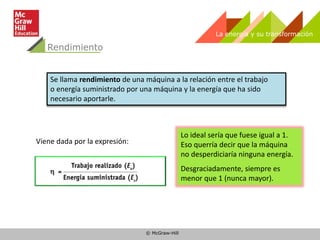 © McGraw-Hill
Rendimiento
La energía y su transformación
Se llama rendimiento de una máquina a la relación entre el trabajo
o energía suministrado por una máquina y la energía que ha sido
necesario aportarle.
Lo ideal sería que fuese igual a 1.
Eso querría decir que la máquina
no desperdiciaría ninguna energía.
Desgraciadamente, siempre es
menor que 1 (nunca mayor).
Viene dada por la expresión:
 