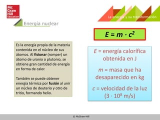 © McGraw-Hill
La energía y su transformación
Energía nuclear
Es la energía propia de la materia
contenida en el núcleo de sus
átomos. Al fisionar (romper) un
átomo de uranio o plutonio, se
obtiene gran cantidad de energía
en forma de calor.
También se puede obtener
energía térmica por fusión al unir
un núcleo de deuterio y otro de
tritio, formando helio.
E = m · c2
E = energía calorífica
obtenida en J
m = masa que ha
desaparecido en kg
c = velocidad de la luz
(3 · 108 m/s)
 