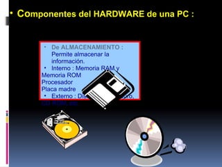 De ALMACENAMIENTO :   Permite almacenar la información. Interno : Memoria RAM y Memoria ROM Procesador Placa madre Externo : Diskette, Disco duro,  CD ROM, etc.  Co mponentes del HARDWARE de una PC : 